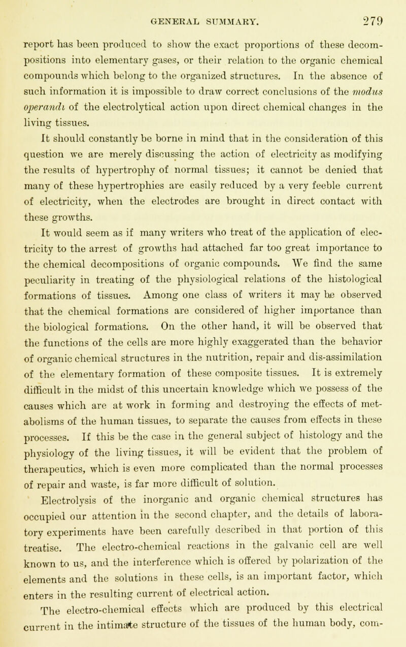 report has been produced to show the exact proportions of these decom- positions into elementary gases, or their relation to the organic chemical compounds which belong to the organized structures. In the absence of such information it is impossible to draw correct conclusions of the modus operandi of the electrolytical action upon direct chemical changes in the living tissues. It should constantly be borne in mind that in the consideration of this question we are merely discussing the action of electricity as modifying the results of hypertrophy of normal tissues; it cannot be denied that many of these hypertrophies are easily reduced by a very feeble current of electricity, when the electrodes are brought in direct contact with these growths. It would seem as if many writers who treat of the ajjplication of elec- tricity to the arrest of growths had attached far too great importance to the chemical decompositions of organic compounds. We find the same peculiarity in treating of the physiological relations of the histological formations of tissues. Among one class of writers it may be observed that the chemical formations are considered of higher importance than the biological formations. On the other hand, it will be observed that the functions of the cells are more highly exaggerated than the behavior of organic chemical structures in the nutrition, repair and dis-assimilation of the elementary formation of these composite tissues. It is extremely difficult in the midst of this uncertain knowledge which we possess of the causes which are at work in forming and destroying the effects of met- abolisms of the human tissues, to separate the causes from effects in these processes. If this be the case in the general subject of histology and the physiology of the living tissues, it will be evident that the problem of therapeutics, which is even more complicated than the normal processes of repair and waste, is far more difficult of solution. Electrolysis of the inorganic and organic chemical structures has occupied our attention in the second chapter, and the details of labora- tory experiments have been carefully described in that portion of this treatise. The electro-chemical reactions in the galvanic cell are well known to us, and the interference which is offered by polarization of the elements and the solutions in these cells, is an important factor, which enters in the resulting current of electrical action. The electro-chemical effects which are produced by this electrical current in the intimate structure of the tissues of the human body, com-