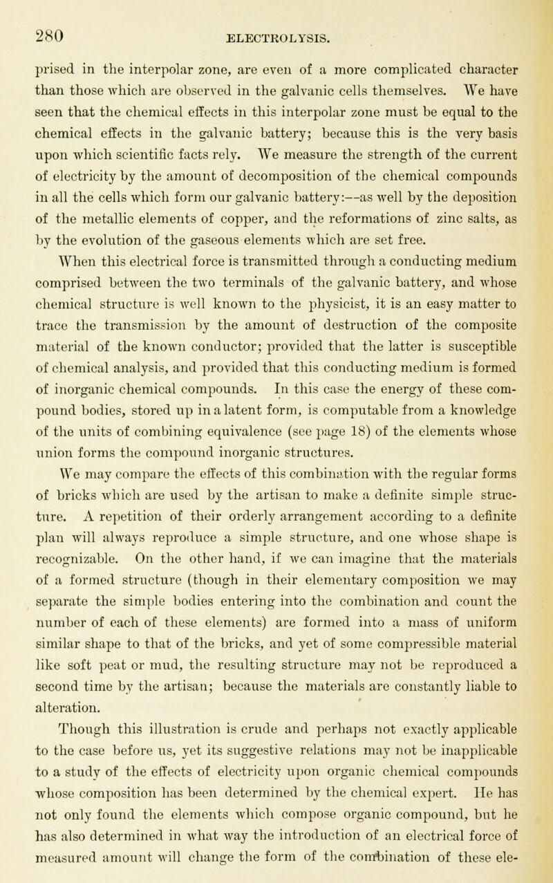 prised in the interpolar zone, are even of a more complicated character than those which are observed in the galvanic cells themselves. We have seen that the chemical effects in this interpolar zone must be equal to the chemical effects in the galvanic Lattery; because this is the very basis upon which scientific facts rely. We measure the strength of the current of electricity by the amount of decomposition of the chemical compounds in all the cells which form our galvanic battery:—as well by the deposition of the metallic elements of copper, and the reformations of zinc salts, as by the evolution of the gaseous elements which are set free. When this electrical force is transmitted through a conducting medium comprised between the two terminals of the galvanic battery, and whose chemical structure is well known to the physicist, it is an easy matter to trace the transmission by the amount of destruction of the composite material of the known conductor; provided that the latter is susceptible of chemical analysis, and provided that this conducting medium is formed of inorganic chemical compounds. In this case the energy of these com- pound bodies, stored up in a latent form, is computable from a knowledge of the units of combining equivalence (see page 18) of the elements whose union forms the compound inorganic structures. We may compare the effects of this combination with the regular forms of bricks which are used by the artisan to make a definite simple struc- ture. A repetition of their orderly arrangement according to a definite plan will always reproduce a simple structure, and one whose shape is recognizable. On the other hand, if we can imagine that the materials of a formed structure (though in their elementary composition we may separate the simple bodies entering into the combination and count the number of each of these elements) are formed into a mass of uniform similar shape to that of the bricks, and yet of some compressible material like soft peat or mud, the resulting structure may not be reproduced a second time by the artisan; because the materials are constantly liable to alteration. Though this illustration is crude and perhaps not exactly applicable to the case before us, yet its suggestive relations may not be inapplicable to a study of the effects of electricity upon organic chemical compounds whose composition has been determined by the chemical expert. He has not only found the elements which compose organic compound, but he has also determined in what way the introduction of an electrical force of measured amount will change the form of the combination of these ele-