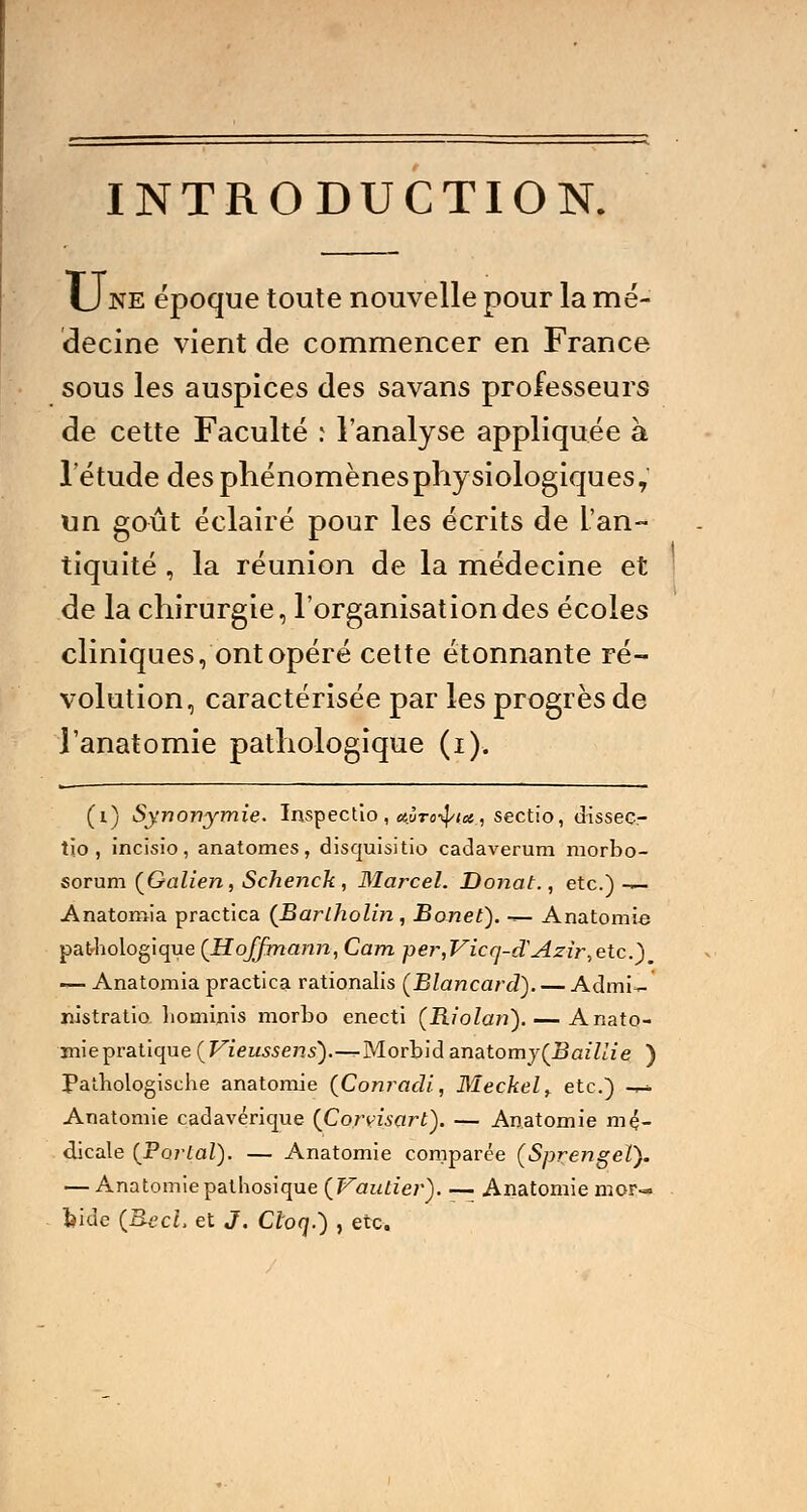 INTRODUCTION. U ne époque toute nouvelle pour la mé- decine vient de commencer en France sous les auspices des savans professeurs de cette Faculté ; l'analyse appliquée à l'étude des phénomènesphysiologiques, un goût éclairé pour les écrits de L'an- tiquité , la réunion de la médecine et de la chirurgie, l'organisation des écoles cliniques, ont opéré cette étonnante ré- volution, caractérisée par les progrès de l'anatomie pathologique (i). (i) Synonymie. Inspectio, a.ÙTo^tot, sectio, dissec- tio , incisio, anatomes, disquisitio cadaverum morbo- sorum {Galien, Schenck , Marcel. Do?iat., etc.)— Anatomia practica (Barlholin , Bonet). ~- Anatomie pathologique {Hoffmann, Cam per,Vicq-cTAzir,etc.), — Anatomia practica rationalis (Blancard). — Admi~ nistratio liominis morbo enecti (Riolan). — Anato- mie pratique {Vieussens).-^Morbid anatomy(Bailae ) Pathologische anatomie (Conracli, Meckel> etc.) -r-* Anatomie cadavérique {Corvisart). — Anatomie mé- dicale {Portai). — Anatomie comparée (Sprengel). — Anatomie pathosique {Vaulier). — Anatomie mor-» bide (BecL et J. Cloq.) , etc.