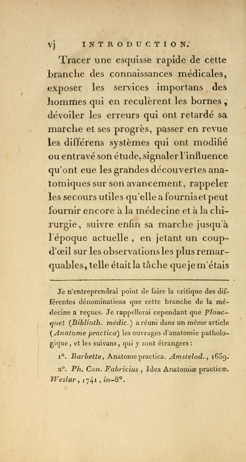 Tracer une esquisse rapide de cette brandie des connaissances médicales, exposer les services importans des hommes qui en reculèrent les bornes , dévoiler les erreurs qui ont retardé sa marche et ses progrès, passer en revue les différens systèmes qui ont modifié ou entravé son étude, signaler l'influence qu'ont eue les grandes découvertes ana- tomiques sur son avancement, rappeler les secours utiles qu'elle a fournis et peut fournir encore à la médecine et a la chi- rurgie, suivre enfin sa marche jusqu'à l'époque actuelle , en jetant un coup- d'œil sur les observations les plus remar- quables, telle était la tâche que je m'étais Je n'entreprendrai point de faire la critique des dif- férentes dénominations que cette branche de la mé- decine a reçues. Je rappellerai cependant que Plouc- (juet (Biblioth. médic.) a réuni dans un même article (Anatome practica) les ouvrages d'anatomie patholo- gique , et les suivans, qui y sont étrangers : i°. Barbette, Anatomepractica. Amstelod., x65g. 2°. Ph. Con. Fabricius , Idea Anatomise practicse. Weslar, 1741 , m-8°.