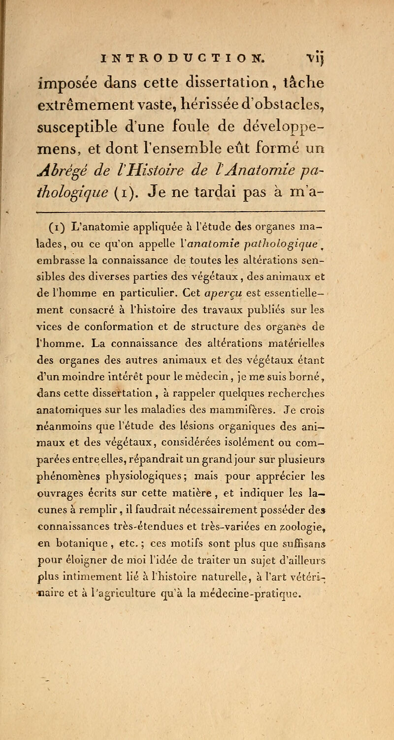 imposée dans cette dissertation, tâche extrêmement vaste, hérissée d'obstacles, susceptible d'une foule de développe- mens, et dont l'ensemble eût formé un Abrégé de l'Histoire de l Anatomie pa- thologique (i). Je ne tardai pas à m'a- (i) L'anatomie appliquée à l'étude des organes ma- lades, ou ce qu'on appelle Y anatomie pathologique w embrasse la connaissance de toutes les altérations sen- sibles des diverses parties des végétaux, des animaux et de l'homme en particulier. Cet aperçu est essentielle- ment consacré à l'histoire des travaux publiés sur les vices de conformation et de structure des organes de l'homme. La connaissance des altérations matérielles des organes des autres animaux et des végétaux étant d'un moindre intérêt pour le médecin, je me suis borné, dans cette dissertation , à rappeler quelques recherches anatomiques sur les maladies des mammifères. Je crois néanmoins que l'étude des lésions organiques des ani- maux et des végétaux, considérées isolément ou com- parées entre elles, répandrait un grand jour sur plusieurs phénomènes physiologiques ; mais pour apprécier les ouvrages écrits sur cette matière , et indiquer les la- cunes à remplir, il faudrait nécessairement posséder de» connaissances très-étendues et très-variées en zoologie, en botanique , etc. ; ces motifs sont plus que suffisans pour éloigner de moi l'idée de traiter un sujet d'ailleurs plus intimement lié à l'histoire naturelle, à l'art vétéri-; ■naire et à l'agriculture qu'à la médecine-pratique.