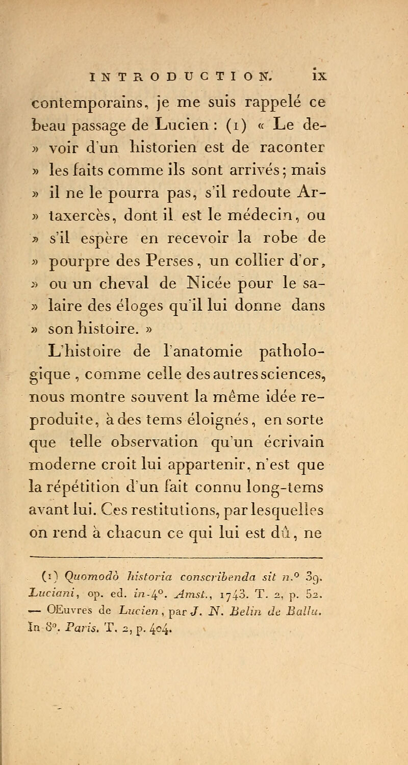 contemporains, je me suis rappelé ce beau passage de Lucien : (i) « Le de- » voir d'un historien est de raconter » les faits comme ils sont arrivés ; mais » il ne le pourra pas, s'il redoute Ar- » taxercès, dont il est le médecin, ou » s'il espère en recevoir la robe de » pourpre des Perses, un collier d'or, » ou un cheval de Nicée pour le sa- » laire des éloges qu'il lui donne dans » son histoire. » L'histoire de l'anatomie patholo- gique , comme celle des autres sciences, nous montre souvent la même idée re- produite, à des tems éloignés, en sorte que telle observation qu'un écrivain moderne croit lui appartenir, n'est que la répétition d'un fait connu long-tems avant lui. Ces restitutions, par lesquelles on rend à chacun ce qui lui est dû, ne (i) Qiiomodb historia conscribenda sit n.° 3q. Luciani, op. éd. ira-4°. Amst., 1740. T. n, p. Sz. — OEuvres de Lucien, par J. N. Belin de Ballu. In S0. Paris. T. 2, p. 4c4.