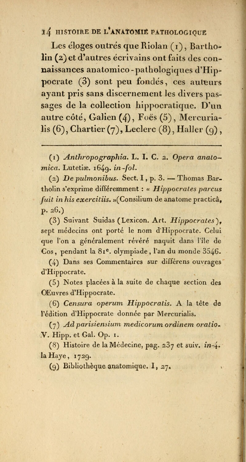 Les éloges outrés que Riolan (i), Bartho- lin (2) et d'autres écrivains ont faits des con- naissances anatomico-pathologiques d'Hip- pocrate (3) sont peu fondés, ces auteurs ayant pris sans discernement les divers pas- sages de la collection hippocratique. D'un autre côté, Galien (4), Foës (5), Mercuria- lis (6), Chartier (7), Leclerc (8), Haller (9) , (1) Anthropographia. L. I. C. 2. Opéra anato- mica. Lutetise. i64g. in-fol. (2) De pulmonibus. Sect. I, p. 3. — Thomas Bar- tholin s'exprime différemment : « Hippocrales parcus fuit in his exercitiis. »(Consilium de anatome practicâ, p. 26.) (3) Suivant Suidas (Lexicon. Art. Hippocrales), sept médecins ont porté le nom d'Hippocrate. Celui que l'on a généralement révéré naquit dans l'île de Cos, pendant la 81e. olympiade, l'an du monde 3546. (4) Dans ses Commentaires sur différens ouvrages d'Hippocrate. (5j Notes placées à la suite de chaque section des OEuvres d'Hippocrate. (6) Censura operum Hippocratis. A la tête de l'édition d'Hippocrate donnée par Mercurialis. (7) Ad parisiensium medicorum ordinem oratio. V. Hipp. et Gai. Op. 1. (8) Histoire de la Médecine, pag. 237 et suiv. in~4« la Haye, 1729. (9) Bibliothèque anatomique. I, 27. »