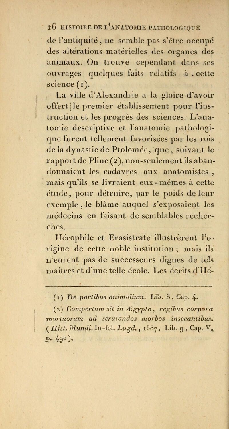 île l'antiquité , ne semble pas s'être occupé des altérations matérielles des organes des animaux. On trouve cependant dans ses ouvrages quelques faits relatifs à . cette science (i). La ville d'Alexandrie a la gloire d'avoir offert :1e premier établissement pour l'ins- truction et les progrès des sciences. L'ana- tomie descriptive et lanatomie pathologi- que furent tellement favorisées par les rois de la dynastie de Ptolomée, que , suivant le rapport de Pline (2), non-seulement ils aban- donnaient les cadavres aux anatomistes , mais qu'ils se livraient eux-mêmes à cette étude, pour détruire, par le poids de leur exemple , le blâme auquel s'exposaient les médecins en faisant de semblables recher- ches. Hérophile et Erasistrate illustrèrent l'o- rigine de cette noble institution ; mais ils n'eurent pas de successeurs dignes de tels maîtres et d'une telle école. Les écrits d Hé- (1) De partibus animalium. Lib. 3, Cap. 4« (2) Compertum sit in JEgyplo , regihus corpora mortuorum ad scrutandos morbos insecantibus. ( Hist. Mundi. In-fol. Lugd., i58y, Lib. g , Cap. V» p. 490).