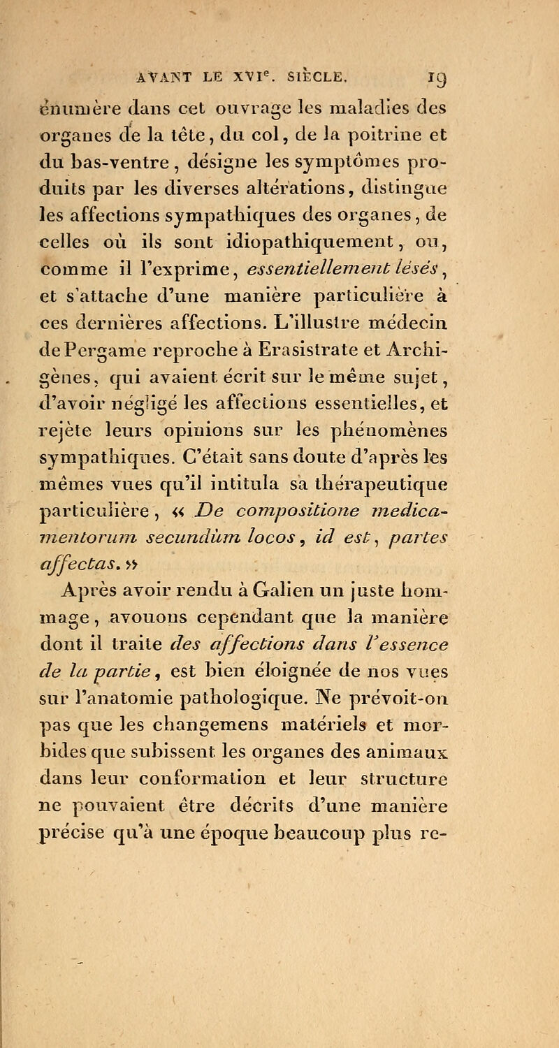 enumère dans cet ouvrage les maladies des organes de la tète, du col, de la poitrine et du bas-ventre , désigne les symptômes pro- duits par les diverses altérations, distingue les affections sympathiques des organes, de celles où ils sont idiopathiquement, ou, comme il l'exprime, essentiellement lésés, et s'attache d'une manière particulière à ces dernières affections. L'illustre médecin dePergame reproche à Erasistrate et Archi- gènes, qui avaient écrit sur le même sujet, d'avoir négligé les affections essentielles, et rejeté leurs opinions sur les phénomènes sympathiques. C'était sans doute d'après les mêmes vues qu'il intitula sa thérapeutique particulière , « De compositione medica- menloriim secundùm locos, id est, partes affectas. » Après avoir rendu à Galien un juste hom- mage , avouons cependant que la manière dont il traite des affections dans l'essence de la partie, est bien éloignée de nos vues sur l'anatomie pathologique. Ne prévoit-on pas que les changemens matériels et mor- bides que subissent les organes des animaux, dans leur conformation et leur structure ne pouvaient être décrits d'une manière précise qu'à une époque beaucoup plus re-