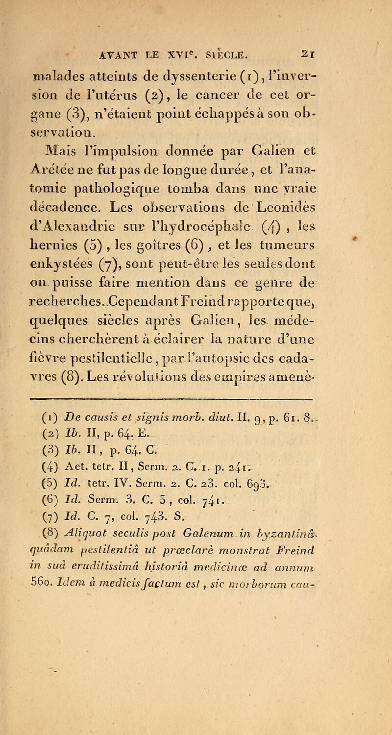 malades atteints de dyssenterie (i), l'inver- sion de l'utérus (2), le cancer de cet or- gane (3), n'étaient point échappés à son ob- servation. Mais l'impulsion donnée par Galien et Àrétée ne fut pas de longue durée, et l'ana- tomie pathologique tomba dans une vraie décadence. Les observations de Leonidès d'Alexandrie sur l'hydrocéphale (4) 5 les hernies (5) , les goitres (6) , et les tumeurs enkystées (7), sont peut-être les seules dont 011 puisse faire mention dans ce genre de recherches. Cependant Freind rapporte que, quelques siècles après Galien, les méde- cins cherchèrent à éclairer la nature d'une lièvre pestilentielle, par l'autopsie des cada- vres (8). Les révolutions des empires amené- (1) De causis et signis morb. diut. II. g, p. 61. 8,, O) Ib. II, p. 64. E... (3) Ib. II, p. 64. C. (4) Aet. tetr. II, Serm. 2. Ci. p. 2.^1* (5) Id. tetr. IV. Serm. 2. C. 2.3. col. 693. (6) Id. Sevm. 3. C. 5 , col. •j^t.'- (7) Id. C. 7, col. 7A3. S. (8) Aliquot seculis post Golenum in byzanlinâ* (juàdam pestilentiâ ut prœclarè monstrat Freind in suâ eruditissimâ historié medicinœ ad annum 56o. Idem à mcdicisfaçlum est, sic morborum eau-