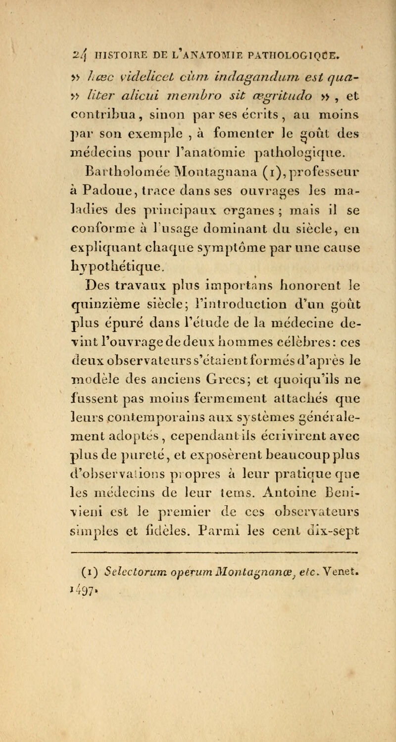 » hœc videlicet cùni indagandum est qua- » liter alicui inembro sit cegritudo » , et contribua, sinon par ses écrits , an moins par son exemple , à fomenter le goût des médecins pour l'anatbmie pathologique. Bartholomée Montagnana (i), professeur à Padoue, trace dans ses ouvrages les ma- ladies des principaux organes ; mais il se conforme à l'usage dominant du siècle, en expliquant chaque symptôme par une cause hypothétique. Des travaux plus importans honorent le quinzième siècle; l'introduction d'un goût plus épuré dans l'étude de la médecine de- vint l'ouvrage de deux hommes célèbres: ces deux observateurs s'étaient formés d'après le modèle des anciens Grecs; et quoiqu'ils ne fussent pas moins fermement attachés que leurs contemporains aux systèmes générale- ment adoptes, cependant ils écrivirent avec plus de pureté, et exposèrent beaucoup plus d'observations propres à leur pratique que les médecins de leur tems. Antoine Beni- vieni est le premier de ces observateurs simples et fidèles. Parmi les cent dix-sept