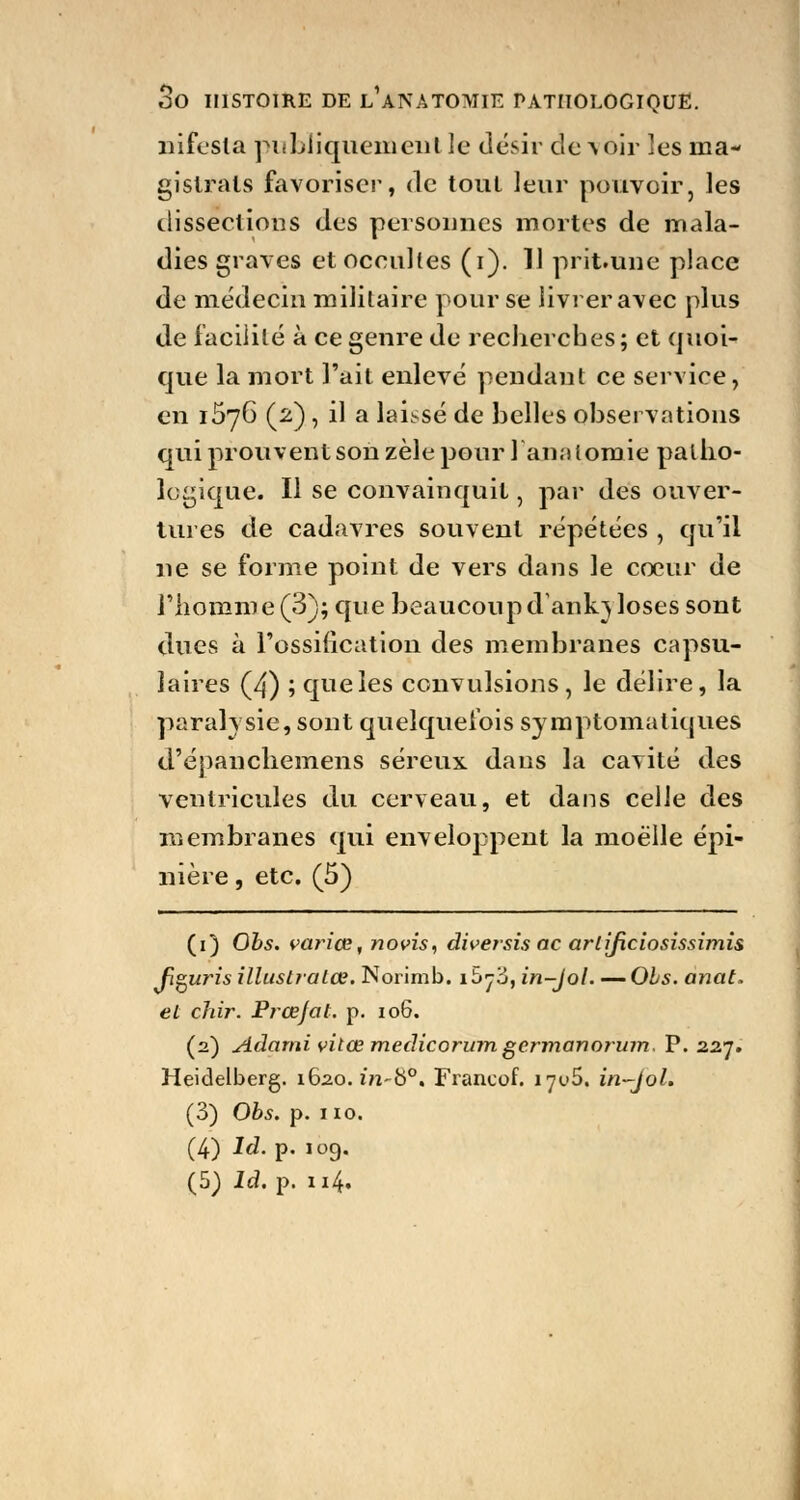 infesta publiquement le désir devoir les ma- gistrats favoriser, de tout leur pouvoir, les dissections des personnes mortes de mala- dies graves et occultes (i). 11 prit.une place de médecin militaire pour se livrer avec plus de facilité à ce genre de recherches; et quoi- que la mort l'ait enlevé pendant ce service, en 1576 (2), il a laissé de belles observations qui prouvent son zèle pour lanalomie patho- logique. Il se convainquit, par des ouver- tures de cadavres souvent répétées , qu'il ne se forme point de vers dans le coeur de l'homme (3); que beaucoup dank} loses sont dues à l'ossification des membranes capsu- îaires (4) ; que les convulsions, le délire, la paralysie, sont quelquefois symptomatiques d'épanchemens séreux dans la cavité des ventricules du cerveau, et dans celle des membranes qui enveloppent la moelle épi- nière, etc. (5) (1) Obs. vainœ, novis, diversis ac arlificiosissimis fleuris illustratœ. Norimb. î^j'ô, in-Jol. — Obs. anat. et chir. Prœjat. p. 106. (2) Adarni vitœ medicorum germanorum. P. 227. Heidelberg. 1620. in~b°, Francof. 17^5. in-Jol. (3) Obs. p. 110. (4) Id. p. 109. (5) ld. p. 114.