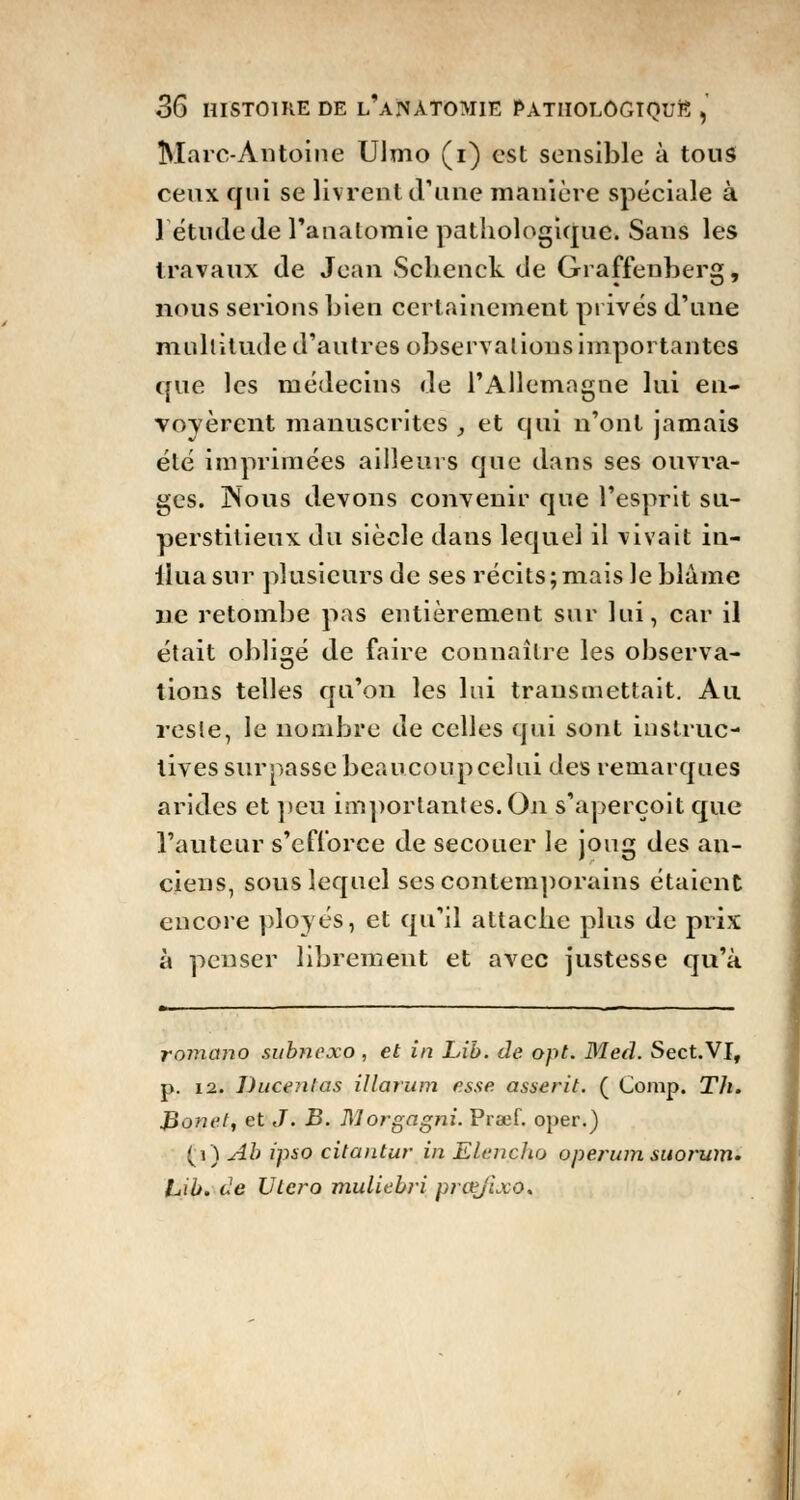 Marc-Antoine Ulmo (i) est sensible à tous ceux qui se livrent d'une manière spéciale à létude de l'analomie pathologique. Sans les travaux de Jean Schenck de Graffenberg, nous serions bien certainement privés d'une multitude d'autres observai ions importantes que les médecins de l'Allemagne lui en- voyèrent manuscrites , et qui n'ont jamais été imprimées ailleurs que dans ses ouvra- ges. Nous devons convenir que l'esprit su- perstitieux du siècle dans lequel il vivait in- iluasur plusieurs de ses récits;mais le blâme ne retombe pas entièrement sur lui, car il était obligé de faire connaître les observa- lions telles qu'on les lui transmettait. Au reste, le nombre de celles qui sont instruc- tives surpasse beaucoup celui des remarques arides et peu importantes. On s'aperçoit que l'auteur s'efforce de secouer le joug des an- ciens, sous lequel ses contemporains étaient encore ployés, et qu'il attache plus de prix à penser librement et avec justesse qu'à romano subnexo , et in Lib. de opt. M éd. Sect.VT, p. 12. Ducenlas illarum esse asserit. ( Comp. Th. Bonet, et J. B. Morgagni. Praef. oper.) (i) Ab ipso citantur in Elenclio operum suorum. luib. de Utero muliebri prœjixo*