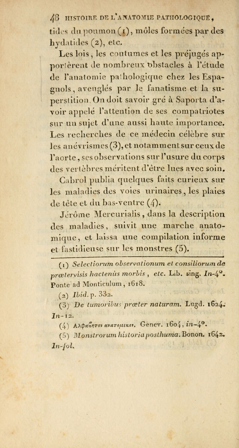 tides du poumon (i), môles formées par des hyd.itides (2), etc. Les lois , les coutumes et les préjugés ap- posèrent Je nombreux obstacles à l'étude de l'auatomie pa:hologique chez les Espa- gnols, aveuglés par le fanatisme et la su- perstition. On doit savoir gré à Saporta d'a- voir appelé l'attention de ses compatriotes sur uu sujet d'une aussi haute importance. Les recherches de ce médecin célèbre sur les anévrismes (3), et notamment sur ceux de l'aorte, ses observations sur l'usure du corps des vertèbres méritent d'être lues avec soin. Gabr.ol publia quelques faits curieux sur les maladies des voies urinaires, les plaies de tête et du bas-ventre (4). Jérôme Mercurialis, dans la description des maladies, suivit une marche anato- mique, et laissa une compilation informe et fastidieuse sur les monstres (5). (1) Selectiorum observationum el consiliorumde prœtervisis hactenùs morbis , etc. Lib. sing. In-4. Ponte ad Monticulum, 1618. (2) Ibid. p. 33a. (3) De tumôribus prœter naturam. Lugd. 1624.' In-12. (4) AApa^rav uixto[XIkoi. Genev. i6o4,*Vl-4°. (5) JSlonslrorumhUtoriaposlhuma.'Qonon. 1642. ln-fol.