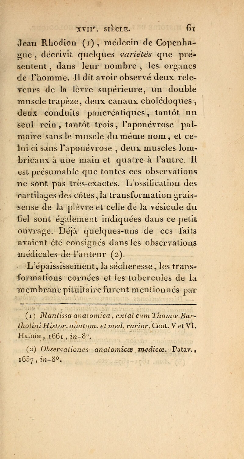 Jean Rhodion (i) , médecin de Copenha- gue , décrivit quelques variétés que pré- sentent , dans leur nombre , les organes de l'homme. Il dit avoir observé deux rele- veurs de la lèvre supérieure, un double muscle trapèze, deux canaux cholédoques , deux conduits pancréatiques, tantôt un seul reiu, tantôt trois, l'aponévrose pal- maire sans le muscle du même nom, et ce- lui-ci sans l'aponévrose , deux muscles lom- bricaux à une maia et quatre à l'autre. Il est présumable que toutes ces observations ne sont pas très-exactes. L'ossification des cartilages des côtes, la transformation grais- seuse de la plèvre et celle de la vésicule du fiel sont également indiquées dans ce petit ouvrage. Déjà quelques-uns de ces faits avaient été consignés dans les observations médicales de l'auteur (2). L'épaississemeut, la sécheresse , les trans- formations cornées et les tubercules de la membranepituitaire furent mentionnés par (1) Mantissa anaiomlca , extat cirn Thomœ Bar- ilioliniHistor. anatom. etmed. rarior. Cent. V et VI. Hafniœ, 1661 , in-8\ (2) Observaliones analomicœ medicœ. Patav., i65y , in-S°.