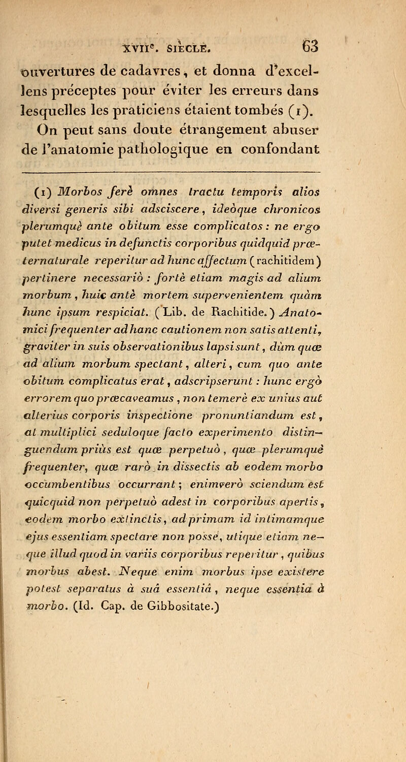 ouvertures de cadavres, et donna d'excel- ]ens préceptes pour éviter les erreurs dans lesquelles les praticiens étaient tombés (i). On peut sans doute étrangement abuser de Fanatomie pathologique en confondant (i) Morbos ferè omnes Iractu temporis alios àiversi generis sibi adsciscere, ideoque chronicoa plerumquè ante obitum esse complicatos : ne ergo pulet medicus in defunctis corporibus quidquid prœ- ternaturale reperitur ad hune ajjectum ( rachitidem ) pertinere necessario : forte etiam magis ad alium morbum , huic ante mortem supervenientem quant hune îpsum respiciat. (Lib. de Rachitide. ) Anato- micifréquenter adhanc cautionem non satisatlenti, graviter in suis observationibus lapsisunt, dùm quœ ad alium morbum spectant, alteri, cum quo ante obitum complicatus erat, adscripserunt : hune ergo errorem quo prœcaveamus , non temerè ex unius aut alterius corporis inspectione pronuntiandum est, al multiplici seduloque facto expérimenta distin— guendum priùs est quœ perpétua, quœ plerumquè fréquenter, quœ rare in dissectis ab eodem morbo eccumbentibus occurrant ; enimvero sciendum est quicquid non perpétua adest in corporibus apertis , eodem morbo exlinclis, ad primam id intimamque ejus essentiam spectare non posse, utique etiam ne— cjue illud cjuod in variis corporibus reperitur , quibus morbus abesl. Neque enim morbus ipse existera potest separatus à suâ essentiâ , neque essentia à morbo. (Id. Cap. de Gibbositate.)