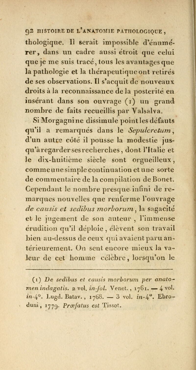 thologique. Il serait impossible d'énnmé- rer, dans un cadre aussi étroit que celui que je me suis tracé, tous les avantages que la pathologie et la thérapeutique ont retirés de ses observations. 11 s'acquit de nouveaux droits à la reconnaissance de la postérité en insérant dans son ouvrage (i) un grand nombre de faits recueillis par Valsalva. SiMorgagnine dissimule point les défauts qu'il a remarqués dans le Sepulcretam, d'un autre coté il pousse la modestie jus- qu'à regarder ses recherches, dont l'Italie et le dix-huitième siècle sont orgueilleux, comme une simple continuation et une sorte de commentaire de la compilation de Bonet. Cependant le nombre presque infini de re- marques nouvelles que renferme l'ouvrage de causîs et sedibus morborum, la sagacité et le jugement de son auteur , l'immense érudition cju'il déploie , élèvent son travail bien au-dessus de ceux qui avaient paru an- térieurement. On sent encore mieux la va- leur de cet homme célèbre, lorsqu'on le (i) De sedibus et causis morborum per anato~ men indagotis. 2 vol. in-J'ol. Venet., 1761. — 4 v°l* m-4°. Lugd. Batav. , 1768. — 3 vol. m-4°. Ebro- duni, 1779. Prœfatus est Tissot.