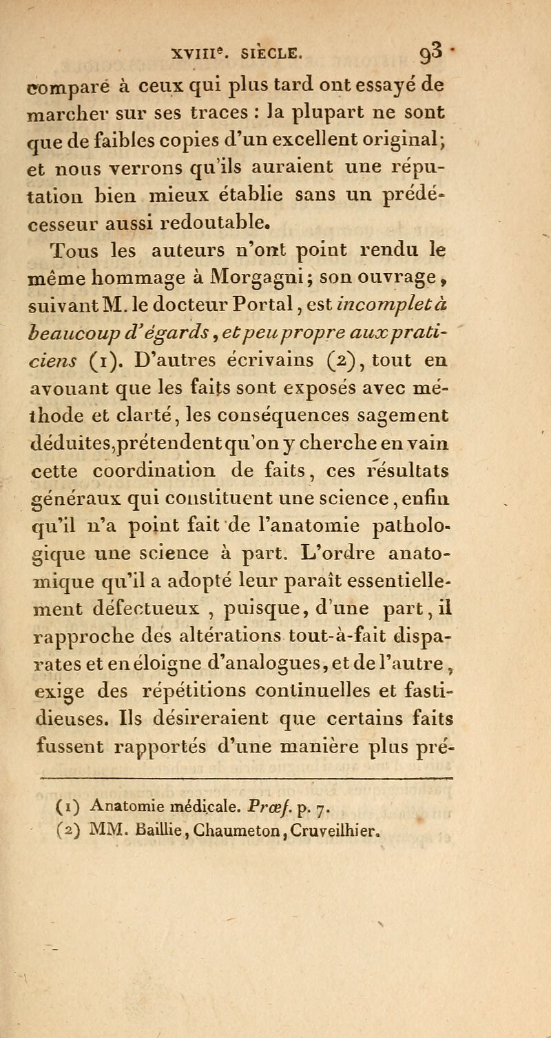 comparé à ceux qui plus tard out essayé de marcher sur ses traces : la plupart ne sont que de faibles copies d'un excellent original; et nous verrons qu'ils auraient une répu- tation bien mieux établie sans un prédé- cesseur aussi redoutable. Tous les auteurs n'ont point rendu le même hommage à Morgagni; son ouvrage, suivant M. le docteur Portai, est incomplet à beaucoup d'égards, ebpeupropre auxprati- ciens (i). D'autres écrivains (2), tout en avouant que les faits sont exposés avec mé- thode et clarté, les conséquences sagement déduites,prétendent qu'on y cherche en vain cette coordination de faits, ces résultats généraux qui constituent une science, enfin qu'il n'a point fait de l'anatomie patholo- gique une science à part. L'ordre anato- mique qu'il a adopté leur paraît essentielle- ment défectueux , puisque, dune part, il rapproche des altérations tout-à-fait dispa- rates et en éloigne d'analogues, et de l'autre, exige des répétitions continuelles et fasti- dieuses. Us désireraient que certains faits fussent rapportés d'une manière plus pré- (1) Anatomie médicale. Prœf. p. 7. (2) MM. Baillie,Chaumeton,Cruveilhier.