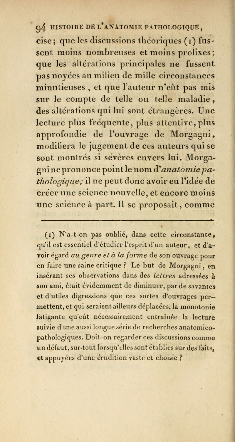 cise; que les discussions théoriques (i) fus- sent moins nombreuses et moins prolixes; que les altérations principales ne fussent pas noyées au milieu de mille circonstances minutieuses , et que l'auteur n'eut pas mis sur le compte de telle ou telle maladie, des altérations qui lui sont étrangères. Une lecture plus fréquente, plus attentive,plus approfondie de l'ouvrage de Morgagni, modifiera le jugement de ces auteurs qui se sont montrés si sévères envers lui. Morga- gni ne prononce point le nom & anatomie pa- thologique; il ne peut donc avoir eu l'idée de créer une scieuce nouvelle, et encore moins une scieuce à part. Il se proposait, comme (i) N'a-t-on pas oublié, dans cette circonstance, qu'il est essentiel d'étudier l'esprit d'un auteur, et d'a- voir égard au genre et à la forme de son ouvrage pour en faire une saine critique ? Le but de Morgagni, en insérant ses observations dans des lettres adressées à son ami, élait évidemment de diminuer, par de savantes et d'utiles digressions que ces sortes d'ouvrages per- mettent, et qui seraient ailleurs déplacées, la monotonie fatigante qu'eût nécessairement entraînée la lecture suivie d'une aussi longue série de recberches anatomico- pathologiques. Doit-on regarder ces discussions comme un défaut,sur-tout lorsqu'elles sont établies sur des faits, et appuyées d'une érudition vaste et choisie ?