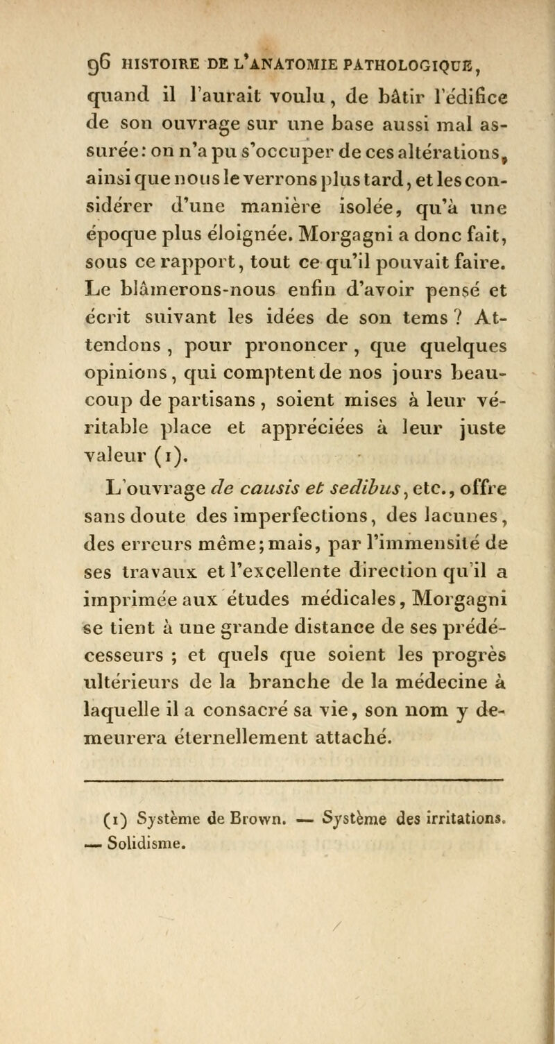 quand il l'aurait -voulu, de bâtir l'édifice de son ouvrage sur une base aussi mal as- surée: on n'a pu s'occuper de ces altérations, ainsi que nous le verrons plus tard, et les con- sidérer d'une manière isolée, qu'à une époque plus éloignée. Morgagni a donc fait, sous ce rapport, tout ce qu'il pouvait faire. Le blâmerons-nous enfin d'avoir pensé et écrit suivant les idées de son tems ? At- tendons , pour prononcer , que quelques opinions, qui comptent de nos jours beau- coup de partisans, soient mises à leur vé- ritable place et appréciées à leur juste valeur (i). L'ouvrage de causis et sedïbus, etc., offre sans doute des imperfections, des lacunes, des erreurs même;mais, par l'immensité de ses travaux et l'excellente direction qu'il a imprimée aux études médicales, Morgagni se tient à une grande distance de ses prédé- cesseurs ; et quels que soient les progrès ultérieurs de la branche de la médecine à laquelle il a consacré sa vie, son nom y de- meurera éternellement attaché. (i) Système de Brown. — Système des irritations. — Solidisme.