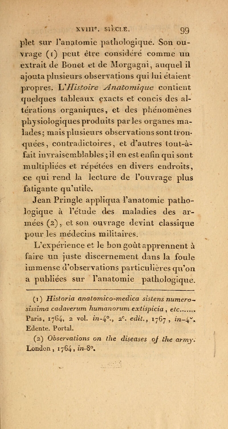 pîet sur l'anatomie pathologique. Son ou- vrage (i) peut être considéré comme un extrait de Bouet et de Morgagni, auquel il ajouta plusieurs observations qui lui étaient propres. \j Histoire Anatomique contient quelques tableaux exacts et concis des al- térations organiques, et des phénomènes physiologiques produits parles organes ma- lades; mais plusieurs observations sont tron- quées, contradictoires, et d'autres tout-à- fait invraisemblables ; il en est enfin qui sont multipliées et répétées en divers endroits, ce qui rend la lecture de l'ouvrage plus fatigante qu'utile. Jean Pringle appliqua l'anatomie patho- logique à l'étude des maladies des ar- mées (2), et son ouvrage devint classique pour les médecins militaires. L'expérience et le bon goût apprennent à faire un juste discernement dans la foule immense d'observations particulières qu'on a publiées sur l'anatomie pathologique. (1) Historia anatomico-medica sistens numéro^ sissima cadaverum humanorum extispicia , etc Paris, 1764, 2. vol. in-lf., 2?. edit., 1767, in-^v. Edente. Portai. (2) Obsei-vations on the diseases oj the army. London , 17641 m-8°.