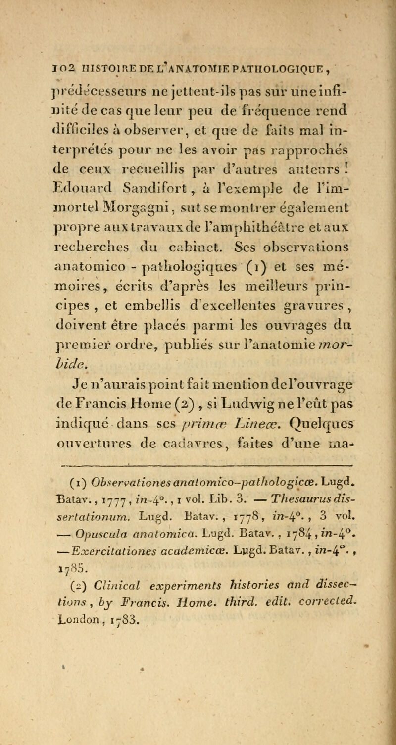 prédécesseurs ne jettent-ils pas sur une infi- nité de cas que leur peu de fréquence rend difficiles à observer, et que de faits mal in- terprétés pour ne les avoir pas rapprochés de ceux recueillis par d'autres auteurs ! Edouard Sandifort, à l'exemple de l'im- mortel Morgagni, sut se montrer également propre aux travaux de L'amphithéâtre et aux recherches du cabinet. Ses observations anatomico - pathologiques (i) et ses mé- moires, écrits d'après les meilleurs prin- cipes , et embellis d excellentes gravures , doivent être placés parmi les ouvrages du premier ordre, publiés sur Fanatomie mor- bide. Je n'aurais point fait mention del'ouvrage de Francis Home (2) , si Ludwig ne l'eût pas indiqué dans ses primec Linece. Quelques ouvertures de cadavres, faites d'une ma- (1) Observationesanalomico-pathologicœ. Lugd. Batav., 1777 , ?7î-4°., 1 vol. Lib. 3. — Thésaurus dis- sertationum. Lugd. Batav. , 177S, m-4°. , 3 vol. — Opuscula anatomica. Lugd. Batav., 1784,171-4°. —Exercitationes academicœ. Lygd. Batav., m-4°., i785. (2) Clinical experiments historiés and dissec- tions , by Francis. Home, third. edit. corrected. London, 17S3.