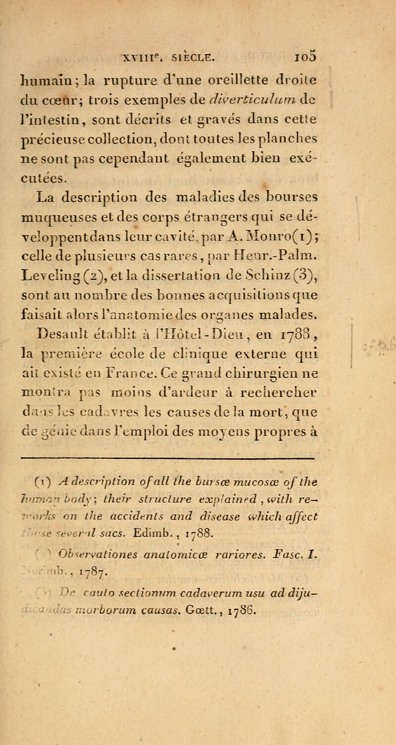 humain; la rupture d'une oreillette droite du cœur; trois exemples de diverùiculum de l'intestin, sont décrits et gravés dans cette précieuse collection, dont toutes les planches ne sont pas cependant également bien exé- cutées. La description des maladies des bourses muqueuses et des corps étrangers qui se dé- veloppentdans leur cavité,par A. Monro(i) ; celle de plusieurs cas rares, par Heiir.-Palm. Leveling(2), et la dissertation de $0111112(3), sont au nombre des bonnes acquisitions que faisait alorsPanstomiedes organes malades. Desanlt établit à l'Hôtel-Dieu, en 1788, la première école de clinique externe qui ail existe en France. Ce grand chirurgien ne montra pas moins d'ardeur à rechercher daai les cadavres les causes de la mort, que de génie dans l'emploi des moyens propres à (t) A description of ail the bursœ mucosœ of the hufnanbody\ their structure exp'aitied , with re~ trarfcs on the accidents and disease which affcct Sê aever'il sacs. Edimb. , 1 jS8. N Observationes analomicœ rariores. Fasc. I. b., 1787. )e raulo seclionj/m cadaverum usu ad diju-