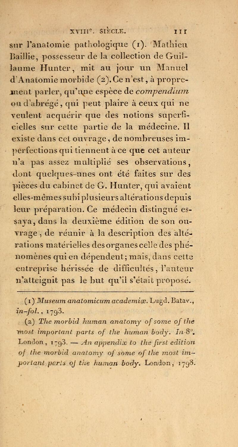 sur l'anatomie pathologique (i). Mathieu îîaillie, possesseur de la collection de Guil- laume Hunter, mit au jour un Manuel d'Anatomie morbide (2). Ce nest, à propre- ment parler, qu'une espèce de compendlum ou d'abrégé , qui peut plaire à ceux qui ne veulent acquérir que des notions superfi- cielles sur cette partie de la médecine. Il existe dans cet ouvrage, de nombreuses im- perfections qui tiennent à ce que cet auteur n'a pas assez multiplié ses observations, dont quelques-unes ont été faites sur des pièces du cabinet de G. Hunter, qui avaient elles-mêmes subi plusieurs altérations depuis leur préparation. Ce médecin distingué es- sava, dans la deuxième édition de son ou- vrage , de réunir à la description des alté- rations matérielles des organes celle des phé- nomènes qui en dépendent; mais, dans cette entreprise hérissée de difficultés, l'auteur n'atteignit pas le but qu'il s'était proposé. (1) Muséum anatomicum académies. Lugd.Batav., in-fol., 1793. (2) The morbid human anatomy of some of the tnost important parts of the human body. In 8'J. London , 179.3. — An appendice to the first édition of the morbid anatomy of some of the most im- portant parts oj t'ne human body. London, 1798-