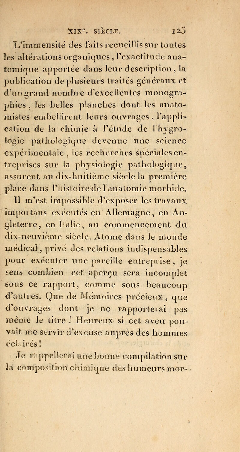 L'immensité des faits recueillis sur toutes les altérations organiques , l'exactitude ana- tomique apportée dans leur description, la publication de plusieurs traités généraux et d'un grand nombre d'excellentes monogra- phies , les belles planches dont les anato- mistes embellirent leurs ouvrages , l'appli- cation de la chimie à l'élude de 1 hygro- logie pathologique devenue une science expérimentale , les recherches spéciales en- treprises sur la physiologie pathologique, assurent au dix-huitième siècle la première place dans l'histoire de lanatomie morbide. 11 m'est impossible d'exposer les travaux importans exécutés en Allemagne, en An- gleterre, enl'alie, au commencement du dix-neuvième siècle. Atome dans le monde médical, privé des relations indispensables pour exécuter une pareille entreprise, je sens combien cet aperçu sera incomplet sous ce rapport, comme sous beaucoup d'autres. Que de Mémoires précieux , que d'ouvrages dont je ne rapporterai pas même le titre ! Heureux si cet aveu pou- vait me servir d'excuse auprès des hommes éclairés ! Je r ppellerai une bonne compilation sur 2a composition chimique des humeurs mor-