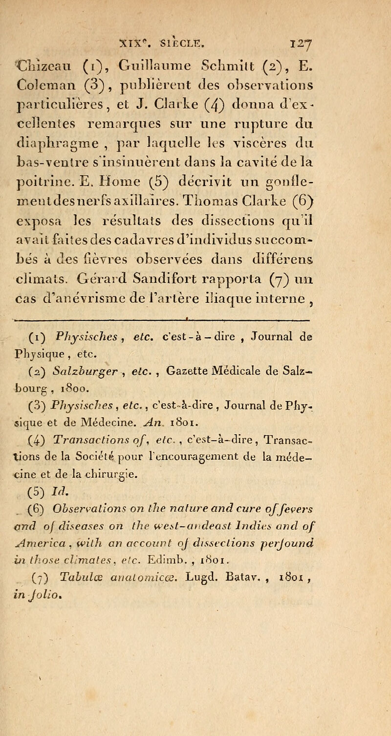 Cîiîzcau (1), Guillaume Schmîlt (2), E. Coleraan (3), publièrent des observations particulières, et J. Clarté (4) donna d'ex- cellentes remarques sur une rupture du diaphragme , par laquelle les viscères du bas-ventre s insinuèrent dans la cavité de la poitrine. E. Home (5) décrivit un gonfle- menldesnerfsaxillaires. Thomas Clarke (6} exposa les résultats des dissections qu'il avait faites des cadavres d'individus succom- bés à des fièvres observées dans différens climats. Gérard Sandifort rapporta (7) un cas d'anévrisme de l'artère iliaque interne , * (1) Physisches , etc. c'est-à-dire , Journal de Physique , etc. (2.) Salzburger , etc. , Gazette Médicale de Salz- bourg , 1800. (3) Physisches, etc., c'est-à-dire, Journal de Phy- sique et de Médecine. An. 1801. (4) Transactions qf, etc., c'est-à-dire, Transac- tions de la Société pour l'encouragement de la méde- cine et de la chirurgie. (5) Id. (6) Observations on the nature and cure ojfevers and of diseases on the west-andeast Indiv.s and qf America , wilh an account qf dissections perjound in those climates, etc. Edimb. , 1801. (7) Tabulas anatomiçce. Lugd. Batav. , 1801, in Jolio»