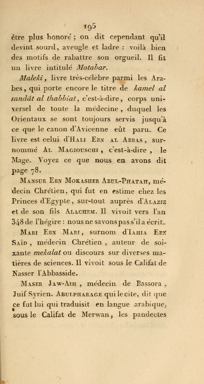 *95 être plus honore ; on dit cependant qu'il devint sourd, aveugle et ladre : voilà bien des motifs de rabattre sou orgueil. Il fit un livre intitulé JMotabar. Malehi, livre très-célèbre parmi les Ara- bes , qui porte encore le titre de kamel al scindât al thabbiat, c'est-à-dire, corps uni- versel de toute la médecine , duquel les Orientaux se sont toujours servis jusqu'à ce que le canon d'Avicenne eût paru. Ce livre est celui cL'Hali Eb^- al Abbas , sur- nommé Al Magiouschi , c'est-à-dire , le Mage. Voyez ce que nous en avons dit page 78. Massue Eb:s Mokasher Aeul-Phatah, mé- decin Chrétien, qui fut en estime chez les Princes d'Egypte, sur-tout auprès d'ALAziz et de son fils Alachem. Il vivoit vers Fan 348 de l'hégire: nous ne savons pas s'il a écrit. Mari Ebn Mari , surnom d'iAHiA Ee>: Saïd , médecin Chrétien , auteur de soi- xante mekalat ou discours sur diverses ma- tières de sciences. Il vivoit sous le Califat de Nasser l'Abbasside. Maser Jaw-Aih , médecin de Eassora , Juif Syrien. Abui.pha.rage qui le cite, dit que ce fut lui qui traduisit en langue arabique, sous le Califat de Merwan, les pandectes
