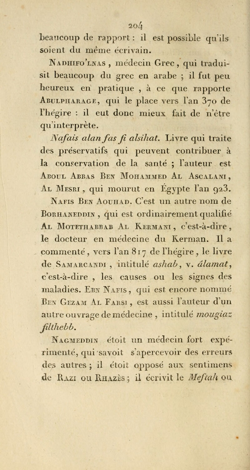beaucoup de rapport : il est possible qu'ils soient du même écrivain. Nadhifo'lnas , médecin Grec, qui tradui- sit beaucoup du grec en arabe ; il fut peu heureux en pratique , à ce que rapporte Abulpiiarage, qui le place vers Tan 370 de l'hégire : il eut donc mieux fait de n'être qu'interprète. Nafais alanfasfi alsihat. Livre qui traite des préservatifs qui peuvent contribuer à la conservation de la santé ; l'auteur est àboul Abbas Ben Mohammed Al Ascalani , Al Mesri , qui mourut en Egypte l'an 9^3. Nafis Ben Aouhad. C'est un autre nom de Borhaneddin , qui est ordinairement qualifié Al Motethabbab Al Kermani , c'est-à-dire , le docteur en médecine du Rerman. Il a commenté , vers l'an 817 de l'hégire , le livre de Samarcandi , intitulé ashab, v. âlamat, c'est-à-dire , les causes ou les signes des maladies. Ebn Nafis, qui est encore nommé Ben Gezam Al Farsi , est aussi L'auteur d'un autre ouvrage de médecine , intitulé mougiaz Jilthebb. Nagmeddin étoit un médecin fort expé- rimenté, quisavoit s'apercevoir des erreurs des autres ; il étoit opposé aux sentimens de Razi ou Rhazès ; il écrivit le Meftah ou