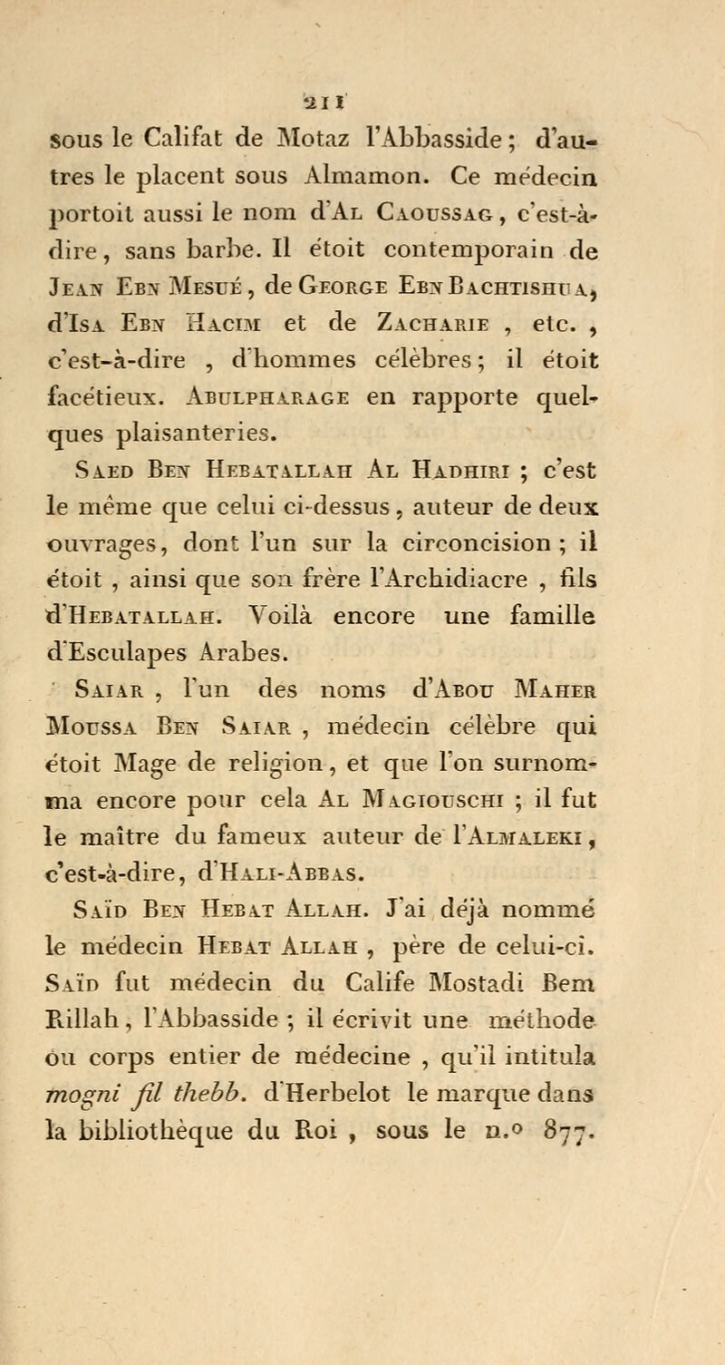Iftlï sous le Califat de Motaz l'Abbasside ; d'au- tres le placent sous Almamon. Ce médecin portoit aussi le nom d'Aï, Caoussag , c'est-à- dire, sans barbe. Il étoit contemporain de Jean Ebn Mesué, de George EbnBachtishuA) d'IsA Ebn Hacim et de Zacharie , etc. , c'est-à-dire , d'hommes célèbres ; il étoit facétieux. Abulpharage en rapporte quel- ques plaisanteries. Saed Ben Hebatallah Al Hadhiri ; c'est le même que celui ci-dessus. auteur de deux ouvrages, dont l'un sur la circoncision; il étoit , ainsi que son frère l'Archidiacre , fils û'Hebatallah. Voilà encore une famille d'Esculapes Arabes. Saiar , l'un des noms d'Asou Maher Moussa Ben Saiar , médecin célèbre qui étoit Mage de religion, et que l'on surnom- ma encore pour cela Al Magiouschi ; il fut le maître du fameux auteur de I'Almaleki , c'est-à-dire, d'HALi-ABBAS. Saïd Ben Hebat Allah. J'ai déjà nommé le médecin Hebat Allah , père de celui-ci. Saïd fut médecin du Calife Mostadi Bem B.illah, l'Abbasside ; il écrivit une méthode Ou corps entier de médecine , qu'il intitula mogni Jîl thebb. d'Herbelot le marque dans la bibliothèque du Roi , sous le n.° 877.