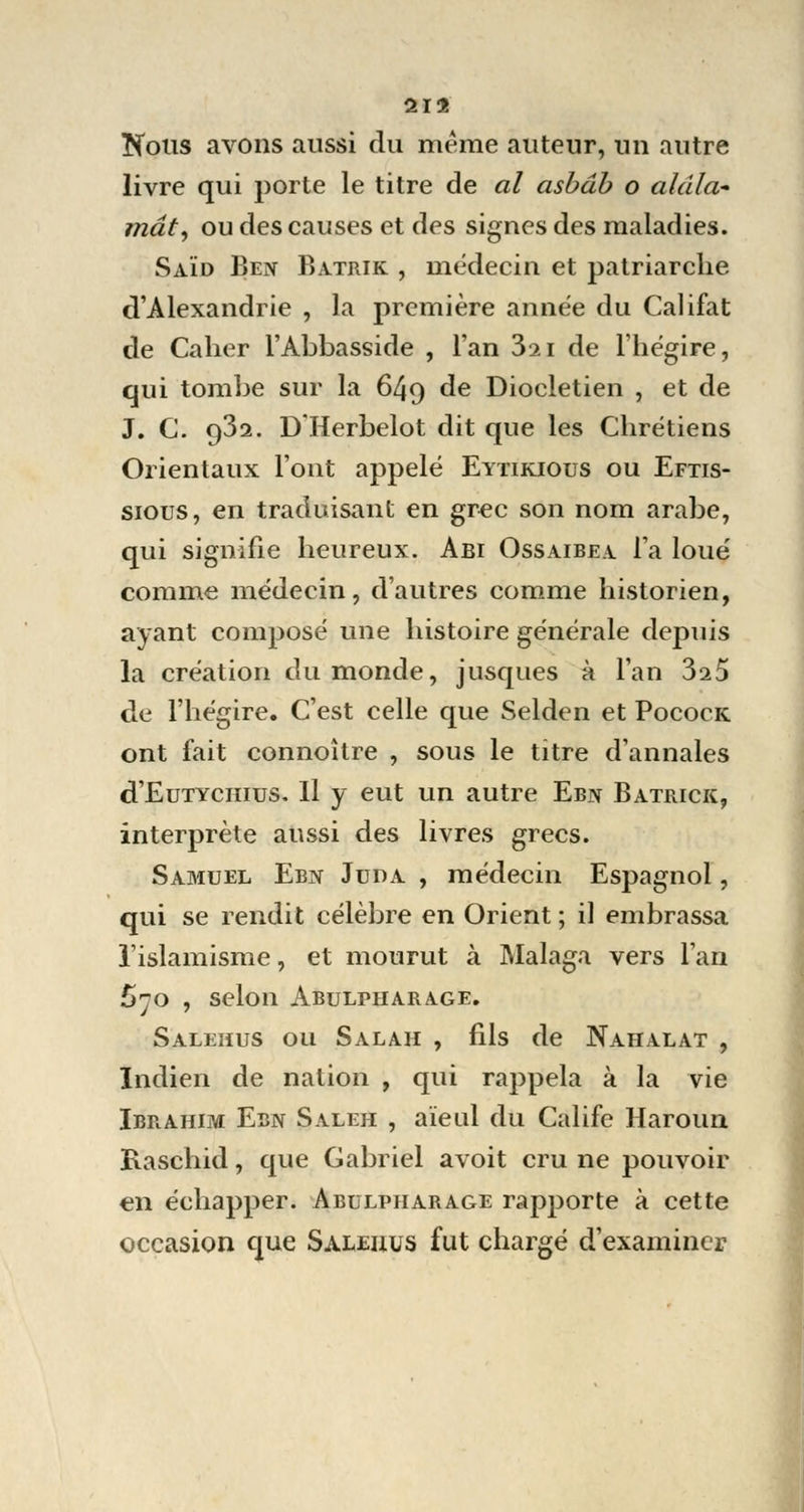 21$ Nous avons aussi du même auteur, un autre livre qui porte le titre de al asbâb o alâla- mât, ou des causes et des signes des maladies. Saïd Ben Batrik , médecin et patriarche d'Alexandrie , la première année du Califat de Caher l'Abbasside , l'an 3ai de l'hégire, qui tombe sur la 649 de Diocletien , et de J. G. 9^2. D Herbelot dit que les Chrétiens Orientaux l'ont appelé Eytikious ou Eftis- sious, en traduisant en grec son nom arabe, qui signifie heureux. Abi Ossaibea l'a loué comme médecin, d'autres comme historien, ayant composé une histoire générale depuis la création du monde, jusques à l'an 3a5 de l'hégire. C'est celle que Selden et Pocock ont fait connoître , sous le titre d'annales d'EuTYciuus. Il y eut un autre Ebn Batrick, interprète aussi des livres grecs. Samuel Ebn Juda , médecin Espagnol, qui se rendit célèbre en Orient ; il embrassa l'islamisme, et mourut à Malaga vers l'an £70 , Selon ABULPHARA.GE. Saleiius ou Salah , fils de Nahalat , Indien de nation , qui rappela à la vie Ibrahim Ebn Saleh , aïeul du Calife Haroun Raschid, que Gabriel avoit cru ne pouvoir en échapper. Abulpharage rapporte à cette occasion que Saleiius fut chargé d'examiner