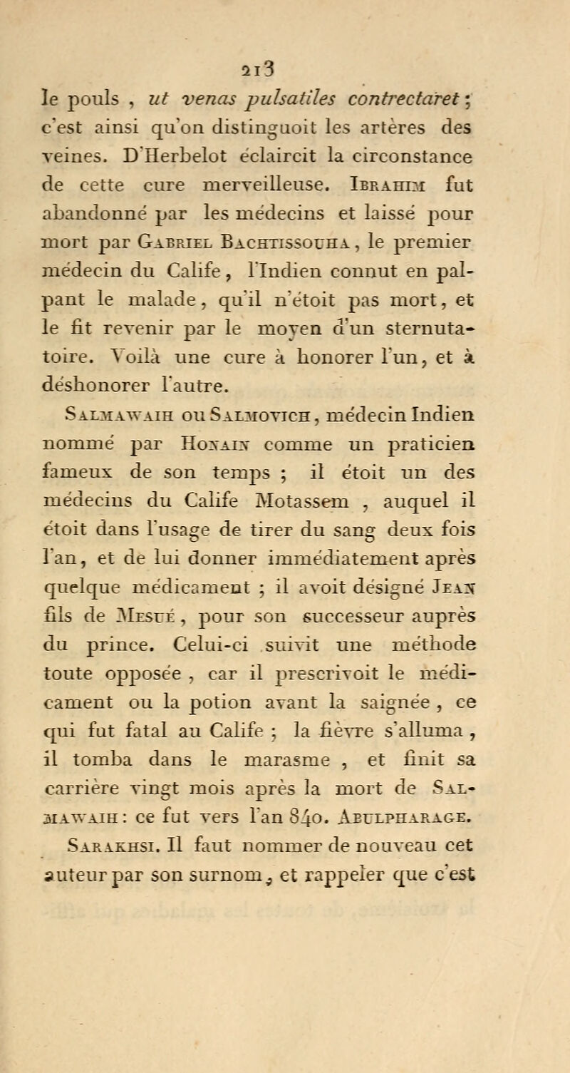 le pouls , ut venas puhatiles contrectaret ; c'est ainsi qu'on distinguait les artères des veines. D Herbelot éclaircit la circonstance de cette cure merveilleuse. Ibrahim fut abandonné par les médecins et laissé pour mort par Gabriel Bachtissouha , le premier médecin du Calife , l'Indien connut en pal- pant le malade , qu'il n'étoit pas mort, et le fit revenir par le moyen d'un sternuta- toire. Voilà une cure à honorer l'un, et à déshonorer l'autre. Sajlmawaih ouSaoiovich, médecin Indien nommé par Hovaiv comme un praticien fameux de son temps ; il étoit un des médecins du Calife Motassem , auquel il étoit dans l'usage de tirer du sang deux fois l'an, et de lui donner immédiatement après quelque médicament ; il avoit désigné Jeas fils de Mesué , pour son successeur auprès du prince. Celui-ci suivit une méthode toute opposée , car il prescrivoit le médi- cament ou la potion avant la saignée , ce qui fut fatal au Calife ; la fièvre s'alluma , il tomba dans le marasme , et finit sa carrière vingt mois après la mort de Sal- siawaih: ce fut vers l'an S40. Aeulpharage. Sara.khsi. Il faut nommer de nouveau cet auteur par son surnom, et rappeler que c'est