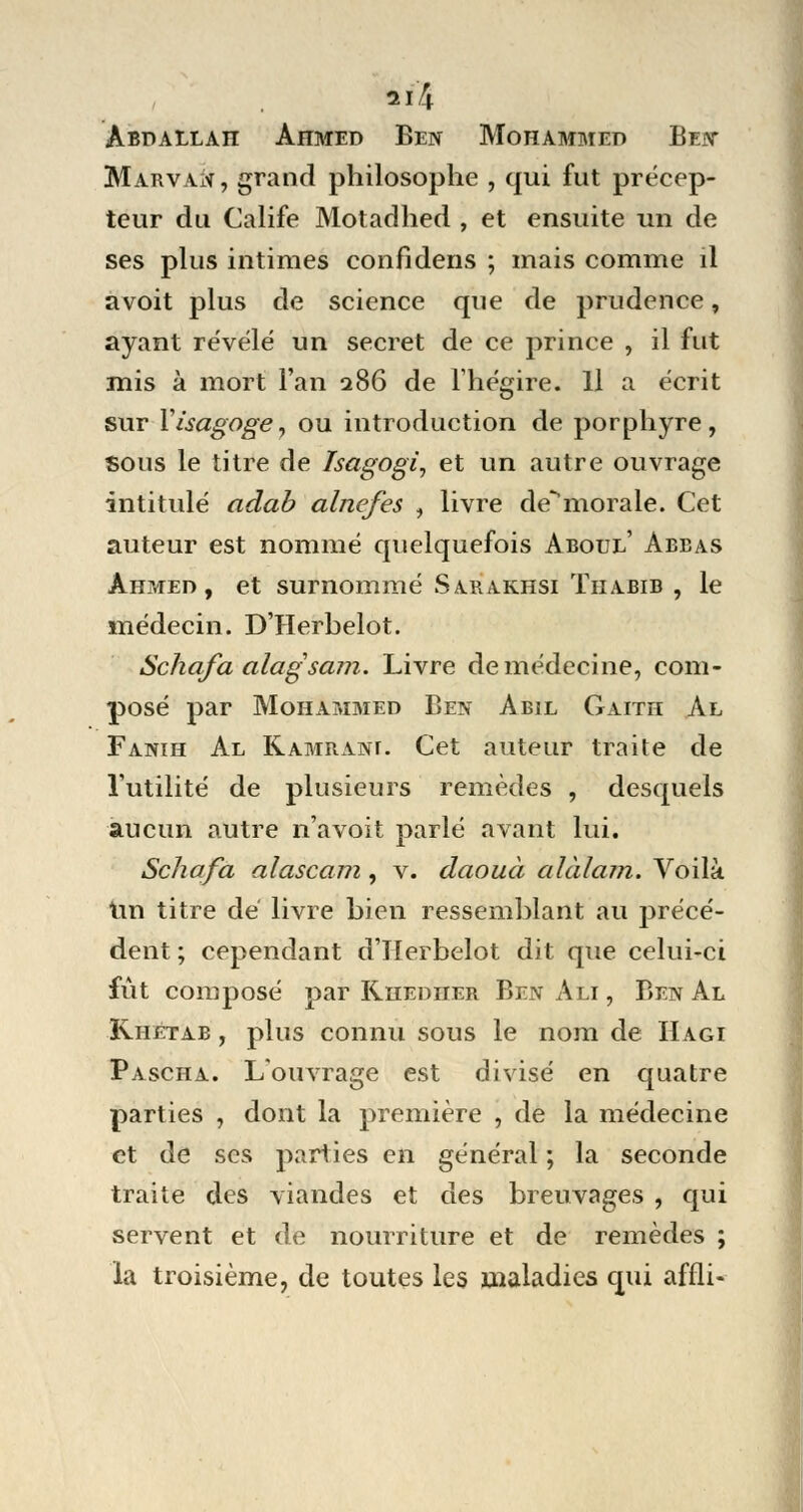 11 î\ Abdallah Ahmed Ben Mohammed Ben Marvan, grand philosophe , qui fut précep- teur du Calife Motadhed , et ensuite un de ses plus intimes confidens ; mais comme il avoit plus de science que de prudence, ayant révélé un secret de ce prince , il fut mis à mort l'an 286 de l'hégire. Il a écrit sur Yisagoge, ou introduction de porphyre, sous le titre de Tsagogi, et un autre ouvrage intitulé adab alnefes , livre de^morale. Cet auteur est nommé quelquefois Aboul' Abbas Ahmed, et surnommé Sarakhsi Thabib , le médecin. D'Herbelot. Schafaalagsam. Livre de médecine, com- posé par Mohammed Ben Abil Gaith Al Fanih Al K-AMRANr. Cet auteur traite de l'utilité de plusieurs remèdes , desquels aucun autre n'avoit parlé avant lui. Schafa alascam, v. daouà alàlam. Voilà Un titre dé livre bien ressemblant au précé- dent ; cependant d'IIerbelot dit que celui-ci fût composé par Rhediier Ben Ali , Ben Al Khêtab , plus connu sous le nom de Hagi Pascha. L'ouvrage est divisé en quatre parties , dont la première , de la médecine et de ses parties en général ; la seconde traite des viandes et des breuvages , qui servent et de nourriture et de remèdes ; la troisième, de toutes les maladies qui affli-