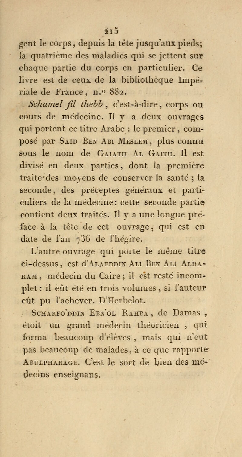 gent le corps, depuis la tète jusqu'aux pieds; la quatrième des maladies qui se jettent sur chaque partie du corps en particulier. Ce livre est de ceux de la bibliothèque Impé- riale de France, n.° 882. Schamel fil thebb , c'est-à-dire, corps ou cours de médecine. Il v a deux ouvrages qui portent ce titre Arabe : le premier, com- posé par Said Bex Abi Meslem, plus connu sous le nom de Gaiath Al Gaith. Il est divisé en deux parties, dont la première traite'des moyens de conserver la santé ; la seconde, des préceptes généraux et parti- culiers de la médecine: cette seconde partie contient deux traités. Il v a une longue pré- face à la tète de cet ouvrage, qui est en date de Tan 736 de l'hégire. L'autre ouvrage qui porte le même titre ci-dessus, est d'ALAEDDix Ali Bex Ali Alda- ea.m , médecin du Caire ; il est resté incom- plet : il eût été en trois volumes, si Fauteur eût pu l'achever. D'Herbelot. Scharfo'ddix Ebxol Rahba , de Damas , étoit un grand médecin théoricien , qui forma beaucoup d'élèves , mais qui n eut pas beaucoup de malades, à ce que rapporte Abulpharage. C'est le sort de bien des mé- decins enseignans.