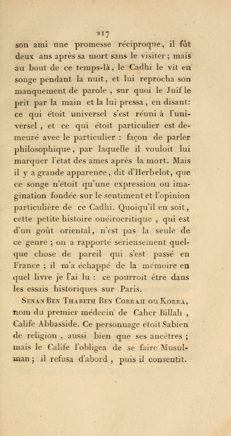 son ami une promesse réciproque, il fût deux ans après sa mort sans le visiter ; mais au bout de ce temps-là. le Cadhi le vit en songe pendant la nuit, et lui reprocha son manquement de parole , sur quoi le Juif le prit par la main et la lui pressa , en disant: ce qui étoit universel s'est réuni à l'uni- versel , et ce qui étoit particulier est de- meuré avec le particulier : façon de parler philosophique, par laquelle il vouloit lui marquer 1 état des âmes après la mort. Mais il a- a grande apparence, dit d'Herbelot, que ce songe n'étoit qu'une expression ou ima- gination fondée sur le sentiment et l'opinion particulière de ce Cadhi. Quoiqu'il en soit, cette petite histoire onéirocritique , qui est d'un goût oriental, n'est pas la seule de ce genre ; on a rapporté sérieusement quel- que chose de pareil qui s'est passé en France ; il m'a échappé de la mémoire en quel livre je l'ai lu : ce pourroit être dans les essais historiques sur Paris. Sevax Bev Thabeth Bev Corrah ou Korra, nom du premier médecin de Caher Billah , Calife Abbasside. Ce personnage étoit Sabien de religion , aussi bien que ses ancêtres ; mais le Calife l'obligea de se faire Musul- man ; il refusa d'abord , puis il consentit.