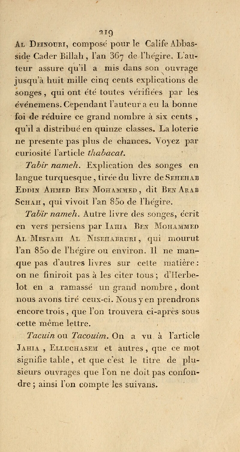 Al Deinouiu, compose pour le Calife Abbas- sicle Cader Billah, l'an 367 de l'hégire. L'air*1 leur assure qu'il a mis dans son ouvrage jusqu'à huit mille cinq cents explications de songes, qui ont été toutes vérifiées par les événemens. Cependant l'auteur a eu la bonne foi de réduire ce grand nombre à six cents , qu'il a distribué en quinze classes. La loterie ne présente pas plus de chances. Voyez par curiosité l'article thabacat. Tabir nameh. Explication des songes en langue turquesque, tirée du livre de$EHEHAB Eddin Ahmed Ben Mohammed, dit Ben Arab Schah, qui vivoit l'an 85o de l'hégire. Tabïr nameh. Autre livre des songes, écrit en vers persiens par Iahia Ben Mohammed Al Mestahi Al Nisehabruri , qui mourut l'an 85o de l'hégire ou environ. Il ne man- que pas d'autres livres sur celte matière : on ne finiroit pas à les citer tous ; d'Herbe- lot en a ramassé un grand nombre, dont nous avons tiré ceux-ci. Nous y en prendrons encore trois , que l'on trouvera ci-après sous cette même lettre. Tacuin ou Tacouim. On a vu à l'article Jahia , Elluchasem et autres, que ce mot signifie table, et que c'est le titre de plu- sieurs ouvrages que l'on ne doit pas confon- dre ; ainsi l'on compte les suivans.