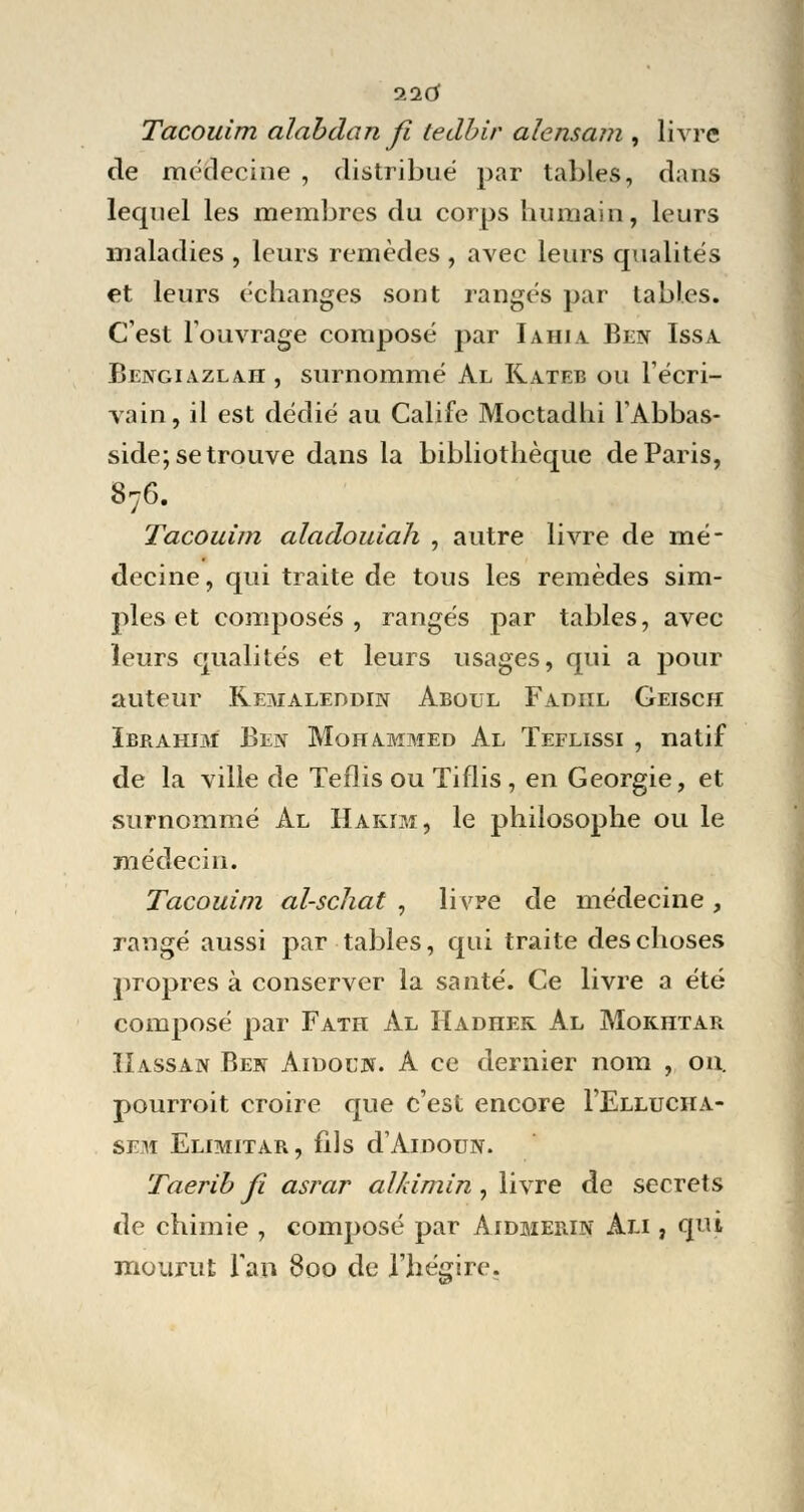 116 Tacouim aïabdan fi tedbir alcnsam , livre de médecine , distribué par tables, dans lequel les membres du corps humain, leurs maladies , leurs remèdes , avec leurs qualités et leurs échanges sont rangés par tables. C'est l'ouvrage composé par Iahia Ben Issa Bengiazlah , surnommé Al Kateb ou l'écri- vain, il est dédié au Calife Moctadhi l'Abbas- side; se trouve dans la bibliothèque de Paris, 876. Tacouim aladouiah , autre livre de mé- decine, qui traite de tous les remèdes sim- ples et composés, rangés par tables, avec leurs qualités et leurs usages, qui a pour auteur Kemaleddin Aboul Fadiil Geisch Ibrahim Ben Mohammed Al Teflissi , natif de la ville de Teflis ou Tiflis , en Géorgie, et surnommé Al Hakjm, le philosophe ou le médecin. Tacouim al-schat , livre de médecine, rangé aussi par tables, qui traite des choses propres à conserver la santé. Ce livre a été composé par Fath Al Hadhek Al Mokhtar Hassan Ben Aidoln. A ce dernier nom , on. pourroit croire que c'est encore I'Ellucha- sem Elimitar, fils d'AlDOUN. Taerib fi asrar alkimin, livre de secrets de chimie , composé par Aidmerin Ali , qui mourut l'an 800 de l'hégire.