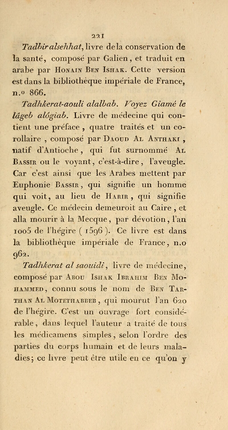 Tadhiralsehhat,\ivTe delà conservation de la santé, composé par Galien, et traduit en arabe par Honain Ben Ishak. Cette version est dans la bibliothèque impériale de France, n.o 866. Tadhkerat-aouli alalbab. Voyez Giamé le lâgeb alôgiab. Livre de médecine qui con- tient une préface , quatre traités et un co- rollaire , composé par Daoud Al Anthaiu: , natif d'Antioche, qui fut surnommé Al Bassir ou le voyant, c'est-à-dire , l'aveugle. Car c'est ainsi que les Arabes mettent par Euphonie Bassir , qui signifie un homme qui voit, au lieu de Harir , qui signifie aveugle. Ce médecin demeuroit au Caire , et alla mourir à la Mecque, par dévotion, l'an ioo5 de l'hégire (1596). Ce livre est dans la bibliothèque impériale de France, n.o 962. Tadhkerat al saouidi, livre de médecine, composé par Abou Ishak Ibrahim Ben Mo- hammed, connu sous le nom de Ben Tar- than Al Motethabbeb , qui mourut l'an 620 de l'hégire. C'est un ouvrage fort considé- rable , dans lequel l'auteur a traité de tous les médicamens simples, selon l'ordre des parties du corps humain et de leurs mala- dies j ce livre peut être utile en ce qu'on y