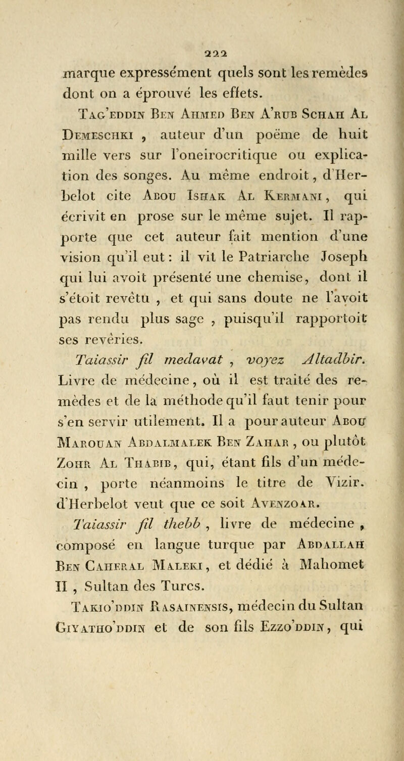 111 marque expressément quels sont les remèdes dont on a éprouvé les effets. Tag'eddin Ben Ahmed Ben A'rub Scha.ii àl Demeschki , auteur d'un poème de huit mille vers sur l'oneirocritique ou explica- tion des songes. Au même endroit, d Her- belot cite Aeou Ishak. Al Kerma.ni , qui écrivit en prose sur le même sujet. Il rap- porte que cet auteur fait mention d'une vision qu'il eut : il vit le Patriarche Joseph qui lui avoit présenté une chemise, dont il s'étoit revêtu , et qui sans doute ne l'avoit pas rendu plus sage , puisqu'il rapportoit ses rêveries. Taiassir fil medavat , voyez Altaàbir. Livre de médecine, où il est traité des re- mèdes et de la méthode qu'il faut tenir pour s'en servir utilement. Il a pour auteur Abou Marouan Abdalmalek Ben Zahar , ou plutôt Zohr Al Thabib, qui, étant fils d'un méde- cin , porte néanmoins le titre de Vizir. dHerbelot veut que ce soit Avenzoar. Taiassir fil thebb , livre de médecine , composé en langue turque par Abdallah Ben Caheral Maleki, et dédié à Mahomet II , Sultan des Turcs. Takio'ddin Rasainensis, médecin du Sultan Giyatho'ddin et de son fils Ezzo'ddin , qui