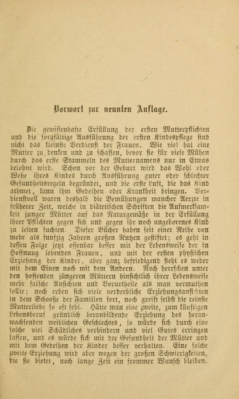 Botttiört )\\x neunten Auflage* jDie ofeuuffenbafie (Srffiffung ber erften Sftutterjjfltdrten mit Me forgfftfttge Ausführung bev erften $inbe§pttege fttib uiebt baä t'ieinfre ^>erbienft bev grauen. Sie mel tyat eine SRutter ju. teufen ltub ]u Raffen, Befcor fie für fciele ^cüfyen curd) baS erfte (Stammeln be$ 9Jhtttevnamen§ nur in (Sttoaä belohnt ivirb. Saum öor ber ©eburt n>trb bas 2£ofyl ober 395e$e t§re8 &inbe$ burdj ?(u§fünrung guter ober febfeduer @efuhb$eit$regeftt oegrünbet, unb bie erfte 2uft( bie ba§ .Hinb atlunet, fatal ilmt ©ebenen ober Äranffyett Bringen, 33er* bienftooff roaren be$$afl6 bie SBemütyungen mancher Ster^tc in früherer 3e^rf belebe in biätettjdjen ©Triften bie Slufmerffam* feit junger Weimer auf ba8 Naturgemäße in ber Erfüllung ibrer <ßffi$ten gegen fieb unb gegen il;r noeb ungeBorene§ $inb gu leiten iudnen. 3>iefer 23üdjer baben feit einer Sfteitye fcon mebr als fünfzig Sauren großen Deuten geftiftet; e§ gefyt in beffen gotge jei>t offenbar Beffer mit ber £eBen£n>eife ber in Hoffnung (ebenben grauen, unb mit ber erften pt)tyfifd?en ür^tebung ber fönber, a&er gans Befriebigenb ftefyt e3 toeber mit bem Oinen nod) mit bem Zubern. %lo§ Berrfcben unter ren boffenceu jüngeren füttern binftcfytitd) ifyrer £eben§n>eife mebr faifcbe ^Infidnen unb $orur%Üe als man sermutfyen feilte; nod) erben Tief» biete oerberBUcbe SqieBungSanficbten in rem ©c$oofje ber gfamiüen fort, noeb greift felBft bie reinfte üDhitterftefce je oft felu. .^ätte man eine $n)eite, jum fünftigen £eben§beruf arimbiicf) beranBilbenbe (Sr^iebung beö $eran« macBfenben metblid^en ©efd>led)te3, fo mürbe fid) burd? eine joldje oiel 2cbfolicbee oerbtnbern uttb mel @ute§ erringen (äffen, anb efi roiirbe firf> mit ber (Munbljeit ber ütöfttter unb mit beut ($ebei$en ber fönber beffer »erhalten. (Sine foldje jtoeite (Srgiefyrag ttrirb aber toegen ber großen 5dm)ierigfeiten, bie fie Bietet, nod? lange 3eit ein frommer Sunfcfy HetBen.