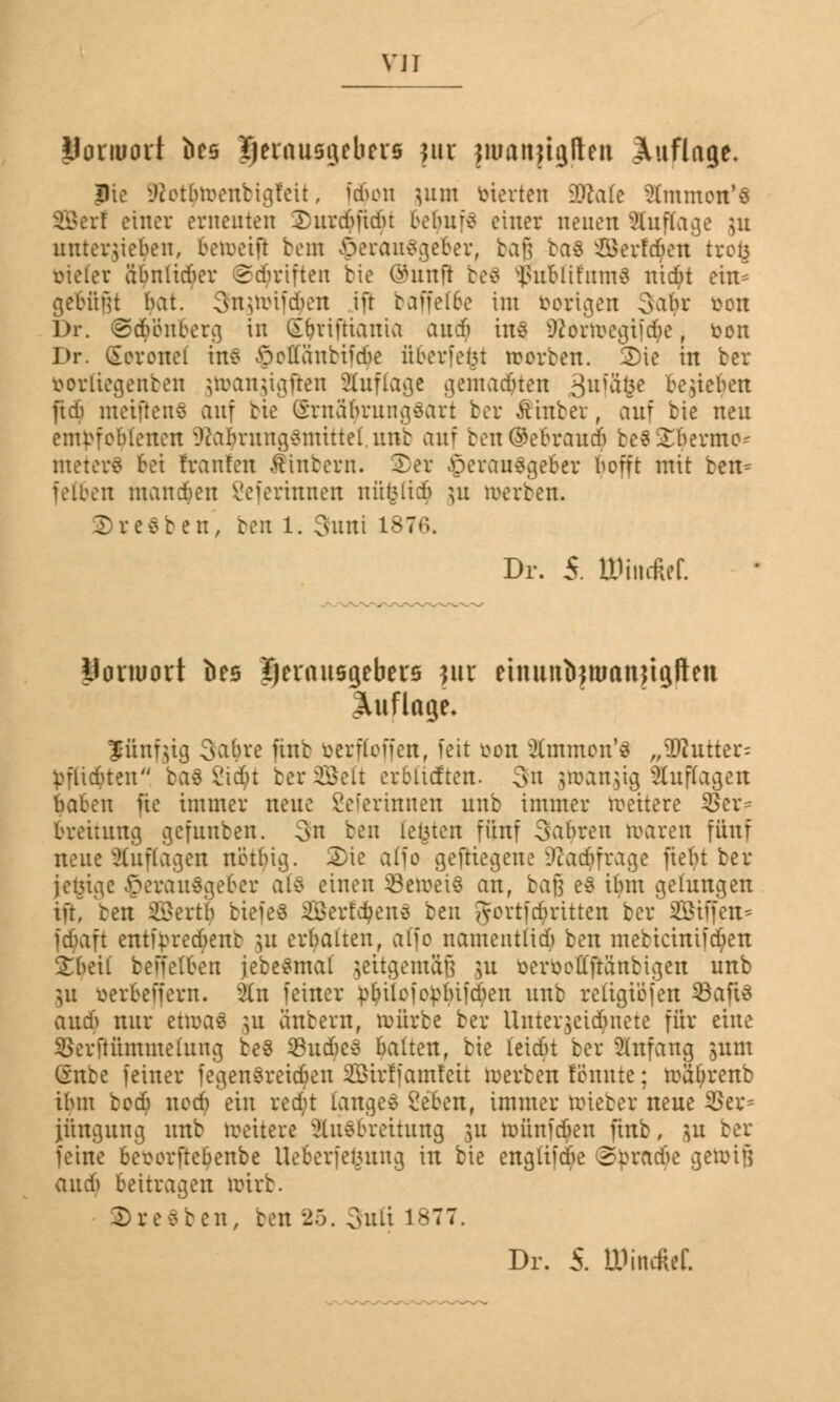 Uonuovt bce Herausgebers ;ur jroanfujften Auflage. Pie SRotytoenbigfett, fi$on 311m inerten SDfcafe Stmmon'S Sßerf einer erneuten Xurcbfidu belntf* einer neuen Auflage ju untergeben, betoeifi bem Herausgeber, baß baS Serfcben trofc vieler ä'bniidkT ©Triften bie Ghtuft beS $ublifum$ nid;t ein* gefügt bat. 9ngnrif$en ift baffef6e im borigen oabr t>on Dr. @><$'dnberg in Sbriftiania aueb ins Ü?orwegifd;e, fcon Dr. (gerottet in? öeffüubtidie überfein korben. 2)ie in ber borliegenben ^wan^ignen Auflage gemalten 3*tfä&« begeben fidi metflenS auf bie CiTitäbrungSart ber &inber, auf bic neu empfohlenen Nahrungsmittel unb auf ben©ebraucb besternte- meiert bei hänfen Äinbern. Xer Herausgeber befft mit ben= fetten managen Beterinnen nüfeli$ ju werben. Bresben', ren 1. 3uni 1876. Dr. 5. ttMncM Uonuort öcs Ijevnnsgebers jur einuttlifmanjtgftett Auflage. fünfzig 3abre unb betroffen, feit twn tomon'S „Butter: ^flicbten baö Sicf;t berSSelt er6ütften. 3n $tt>an$ig Staffagen baben üe immer neue Beterinnen unb immer weitere $er= breitung gefunben. 3n ben testen fünf Sauren waren fünf neue Auflagen netbig. 2)ie atfo geftiegene Dcacbfrage fiebt ber jetzige Herausgeber als einen beweis an, baß eS ibm gelungen i% Iren 2$ert| btefeS 2Berf'd)enö ben govtfctyritten ber Sötffen* fd>aft enttyrec^cnb $u erbalten, alfo namentlich ben mebicinifc^en Xhtii beffelben jebesmal ^eitgemafi ju ber&offjtönbigen unb pt öerbeffera. kn feiner pl;ilcfor:bifd;en unb religio jen SBaftS aueb nur etwas ]u änbern, würbe ber Unter^eidntete für eine $erftümme(ung beS 23ud?e3 balten, bie (eiebt ber Anfang sunt Sttbe feiner fegenSreicbeu 2öirffamfeit werben fönnte; wäfyrenb ibm bod? nod? ein reebt langes Beben, immer wieber neue $ev= jüugung unb weitere Ausbreitung 31t wünfeben finb, $u ber feine besorfte^enbe UeSerfelutng in bie engiifd;e <3pracbe gewiß aud) beitragen wirb. ©resben, ben 25. 3nft 1877. Dr. 5. ÖJiticRef.