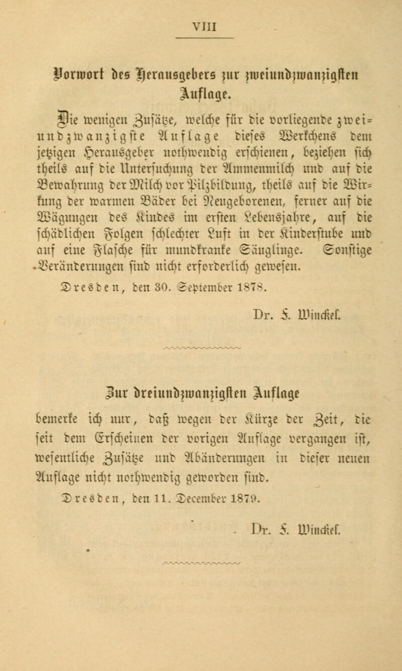 Uonuort bce Tjerausgebers jur jmeiunfynmiutgften Auflage. Jlie wenigen 3n[ä$e, ireltfe für tie ^orliegente grceU unb $ir anjigite Auflage tiefet 2£erfd^enö rem jegigen herausgebet netfrroentig erjdjienen, bejiefjen üd> tf?et(6 auf bte Uuterfudjraig ter gmweiuuitd) unt auf txe SBetrabrmtg ter ilWdu^cr inl^biitung, tljette auf tie 2£ir= hing ter rrarmen ©aber Bei -Keugefcerenen, ferner auf tie SBäguugen be$ Hinten im einen Vetensjabre, auf tie fdjabltdjen ?vck3en jdMedner Sufr in ter SiuberfhxBe unt auf eine §Iajcf)e für tmmbfranfe Säuglinge. Sonnige Vereint erringen fint nidn erforberlid) gemeiert. 2)re$ben, ben 30. September 1878. Dr. 5. ttKwfet 3ur öretunöjtuanjiglien Auflage bewerfe idj nur, bafj reegen ter 8ürje ter »Jett, tie feit tem Grfdjeinen ter tertgen 2(uflage vergangen ift, toefetrtltdje £u[ofy UJ* 3lbanterungen in tiefer neuen Auflage nidn nettnrentig gerrorten fint. X r t 8 b e n , ben 11. Xecember 1879. Dr. 5. UOniiM