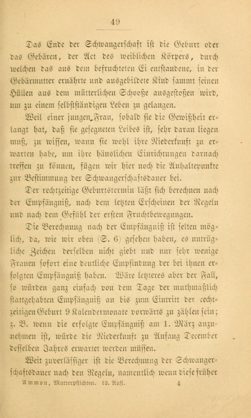 \L\ivcn, bct Act be$ luetbltAcn Herpcr*, tur* toeldjen ba$ au$ bem befruchteten St entftanbene, in bei ©ebärututter ernährte unb auägebilbete Sfnb fammt feinen füllen auä bent mütterlichen Sdjoofte ausgeflogen roirt, mit 3:1 einem fetbjlfiänbtgen Veten ju gelangen. SBeil einer jungen^grau, [obalb fxc tie ©eroipeit er* langt bat, bafj pe gefegneten Veite* ift, febr baran liegen muß, ju reiffen, toanu fie roobl ibvc Sftieberfnnft 31t er= warten babe, um ibvc banolidnut Einrichtungen barnad) Treffen 31t tonnen, fügen örir bier nodj tie ^Inbattcbnnfte ÖefHmmung ber ©djtoangerfcjjaftäbauer bei. Ter rechtzeitige ©eburtätermtn läßt ftd) beregnen nad) ber Empfängnis, nad) rem testen Grf6einen ber Siegeln unb nad) bem ©efüljl ber erften ^rnduberoegnngen. Tie ©eredjnung nad) ber Empfängnis tft feiten mög* Da, toie toir eben 2. 6 gefeljen baten, eä untrüg* geilen berfetben nidn giebt unb nur febr toemge grauen fofort eine beutltcfye Empfmbung ber bei itmen er» folgten Empfängnis (jaben. SBäre tefctereä aber ber gatl, fe rofirben ganj einfad) Don bem Jage ber mntfyntafuid) ftattgebabten Empfängnis an bie 311m Gintritt ber :edu= jettigen©eburt 9 Salenbermonate fcortoärtä 31t jabtenfein; toenn tie erfolgte Empfängnis am 1. SDfärj angu= nebmen ift, toürbe bie Sßteberfunft 311 Anfang Tecemter beffelben 3afyreö ertoartet toerben muffen. SBeit }ut>er(äfftget tft tie §öered)nung ber Srinoanger Dauer nad) ben Regeln, namentlich toennbtefe früher Amnion, ^Unitorpflirfu, 4