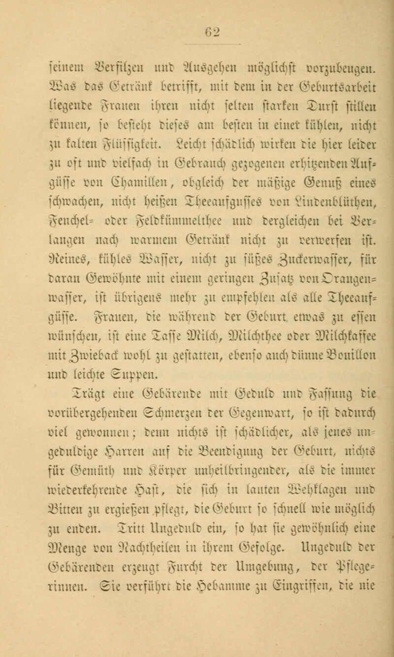 feinem Setptgen unb ^ine^eben moglidjß oorgubeugen. 2Baö ba$ ©etränl betrifft, mit bem in ber ©eburtäarbeit liegenbe grauen ibren nidu fetten ftavfen Xurft ftiüen tonnen, fo befielt biefeä am beften in einet fühlen, nid)t $u falten glüjftgfett. Veidu idvitlid) reuten tie bier ieiter 51t oft unb bielfadj in ©ebraudj ^eji^enen er^ißenbenSfof* gfiffe Don (ihamillen, ci\](eid> ber mäftige @emt§ eine* fdjtoadjen, nidu betten SEljeeaufguffeä öon Vintenblütben, gendjel= ober gelbffimmeltljee nnb tercjteidmt bei i<er= langen iuiA toarmem ©etränl nidu 51t fcertoerfeu ift. Steinet, fütyleä SBaffer, nidu 31t füßeS ßvidtTtoaf\et, für baran Getrbbnte mit einem geringen ,3uia<3 &on£)rangen= iraffer, ift übrigens mehr 31t empfehlen afä alle Styeeauf« guffe. grauen, tie toätyrenb ber ©eburt ettoaS ;n effen tofinfdjen, ift eine Eaffe Willi), s3)iildHhee ober äRildjfaffee mit3toiebac! trobl 31t gejtatten, ebenfo aud>bünneSouitton unb leidue Euppen. Srägt eine ©ebärenbe mit ®ebn(b mit Raffung tie vorüber^ebenten 2duner;en bei ©egentoart, fo ift tatnrd) iüe( gewonnen; benn liidus ift fcfyäblidjer, al$ |ene$ ufc ^etuiri^e föarren auf rie ^eentivjmuj ber ©eburt, ni für ©emfitlj nnt Eörper unljeitbringettber, als tie immer toteberfetyrenbe £aft, tie fidj in lauten üBSeljftagen nnt Sitten 31t ergießen pflegt, bie@efcurt fo fdjnefl önemöglidj 31t enten. £ritt Ungebulb ein, fo bat fie ^erobbnlid) eine ^texx^e oon Oiadubeilen in ibrem ©efotge. Ungebulb ber ©ebärenben ergeugt Jnrdu ber Umgebung, ber Pflege* rinnen. 2ie mfülyn tie Hebamme 311 Singriffen, tie nie