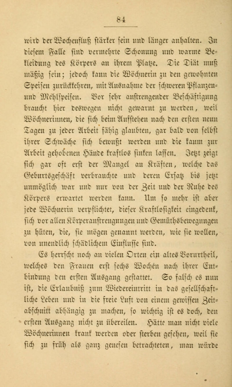 toitfc tcv ^cdumfiuf; ftärfer fein mir langer anbauen. 3n tiefem gattc jtnb rermetme Sdjonung unt rearme 33e= f Leitung be$ Rörperfl au ihrem $lafee. Xie Tiat muf; müßig fein; [ebüdj fann bie 23ödutcrtn ;n ben gereobnten ©Reifen jurücffeljren, mirJlu^nabme bei fdnrereir^flanjen* unt SWeTjlfyeifen. £*er febr anftrengenter ©efcfyäfttgung traudu biet belegen mein getarnt 31t teerten, toeil SScdmcrtuuen, bie jtd) beim Auffielen na6 ben erften neun Sagen ju jeter Arbeit faljig glaubten, aar bait bon felbfl ibrer ©djtoädje ftdj beimißt teerten unt bie faum jur SIrteit gehobenen öänte fraftloä finfen (offen. 3efet ;. pdj gar oft erft bei äRangel an Gräften, reelle ba€ ©ebnrtägefdjäft eerbraudue unt beten Grfat? bie jefct unmöglid) n>at unt nur een ter £61 unt ter 9iube tec- Körpers enearret teerten fann. Um fo mein* in aber iete SBBdjnerin eer^fliduer, biefer tfraftfefigfett eingeben!, ftd) bot allen >lihTeranftrengungen unt @emütbsbeieegnngen 311 Ritten, tie, fie mögen genannt teerten, toie fle reellen, öon unentLid. fdjäbtidjem ©nflufie üut. 6$ herrfdn nod) au bieten Crteu ein altes i^erurtheil, teetdje* ben grauen erft fed}$ äßodjäi nadj ibrer gut* binbung ben erfreu änSgong gemattet. So falfd) e$ nun in, tie Srlanbnifj ;um 2£ietereintritt in bafi gefcttfd>aft= üefre ?eben unt in tie freie ?uft een einem geteifjen jfcit* abfcbmtt abhängig 311 madjen, ie teidnig ift eä bodf, ben erfreu Ausgang nidu 31t übereilen, öätte man nidn oiete 2£eduteriuueu fran! teerten eter fterten ^efeben, teeil fie fid) ;u früb als c^\\] genefen betradueten, man trürte