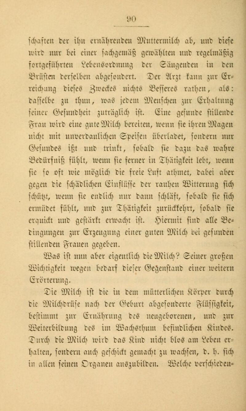 . fduften her ilm ernabrenten äWuttermt(d) ab, unt tiefe örirb nur bei einer fachgemäß gefragten unt regelmäßig fortgeführten Vefrensertmtng bei Säugenben in ben Prüften terfelkn abgefonbert. SDer älrjt faun jur Gr^ retduuta, biefeä ßreecfev niduv SeffereS ratzen, baffelbe 31t tfyun, ttxtf jetem 2Kmf(fyen jur Grbaltung fetner @efnntr/eit juträglidj ifr. (Sine gefuube ftittcnbe grau toitb eine gnteSÖitld) bereiten, trenn fie tfyren 2Äagen nidu mit unverbauten Speifeit übertatet, fentern nur ©efunbeä ipt uub triufr, fobalb }k baju ba$ tra&re ©ebürfniß füfytt, trenn fte ferner in Jfuirigfeit lebt, menn fte ie oft toie inccjiicf> tie freie 8uft atbmet, tatet aber geaat tie j(^ät(i6en Sinflfiffe ter rauhen 2£itterung ftd> fduist, trenn fte entlief) nur bann idjläft, fobalb fie i\6 cnuütet fübtt, unt jui iEfyätigfeh jurücffeljrt, fobalb fte erquieft unt geftarft errcadu ift. hiermit ftnb ade 33e* tiitauugen jur (Srjeugung einer guten Wild) bei gefimben ftiüenten grauen gegeben. 2Ba$ ift nun aber eitientH6 tie9Jiüd>? Seiner großen 2Bid}tigfeit roea,en bebarf tic:er ©ejenftant einer roeiteru GrerteutUv3. Xie 9Jiitd) ift tie in bem nüitterltd^en Hörper tureb tie äWit^brüfe nadj ter ©eburt abgefonberte gtfiffiglett, beftimmt jur Ernährung beö uei^eborenen, nur jur Sßeiterbitbung be$ im 2Batfy$tfymn befintlid>en Stures. 3>urdj tie 9Jiild> toirb baä ftinr min bloä am geben er= halten, feutern anij gefduct't v3entadu 51t toadtfen, t. h. fidj in alten feinen Organen au^ubüreu. äßetdje berfcfyieben«