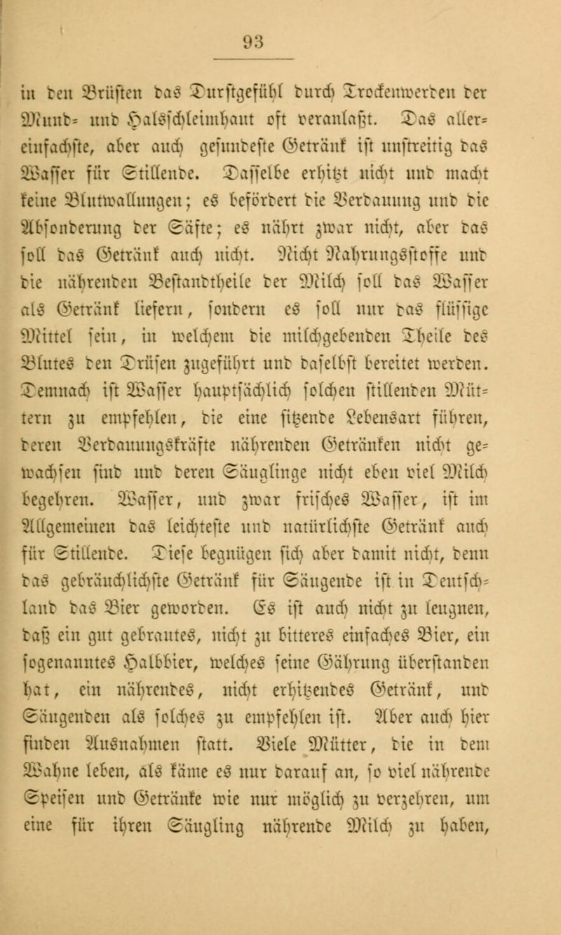 in beti Stuften ba$ SDttrfigefft^I butdj Irctfenrocrten ter äRnnb* unt $at$fd)(einriputt oft manlafu. SDaä altera einfädle, aber and) gefuntefte @etrSttl tfl unftreitig bal äSaffct für Stillente. Xaffclte erfülrt nidu mit macht tcinc iMutroal'htncjcn; e$ beförtert bie Setbanung trab tic Äbfonbetung ter Säfte; e$ näbrt jtoat nidu, aber ba£ feit bal ©eträuf and) ntdn. SWidft Dtabrunß^ftcffe nur tte näbrenten 3?eftanttbeile ter äRildj feil ba£ SBaffer alä ©eträuf liefern , fexttern es foLI nur ba$ Pfpgc ÜKittel fein, in rceld)em tte ntibftgebenten Ibcile befl 83(nte£ ben Stufen jugefübrt nnb tafelbft bereitet roerten. leutna* ift SBaffer l;auptfäd)licb folgen ftidenten 2Wfit= tern 311 empfehlen, tte eine fifcente SebenSart führen, beten 93etbauung$fräfte näbrenten ©etränfen nidu ge^ toadjfen fint unt beten Säuglinge ntcfyt eben tnel SWild) begehren. SSaffer, unt jtoat frtfdjeö SBaffer, ift int 2lllgemcinen ba$ leidjtejte unt uatürlicr/fte ©etränl auü für Stilleute. Tiefe begnügen fidj aber tantit nidu, benn baä gebräud)lid)fte ©eträuf für Säugente ift in Teutfd^ lanb ba$ Stet geroerten. g$ ift and) nidu 31t leugnen, bafj ein gut gebrautes, nidu 31t bitteres einfadbeä 23ier, ein fogenannteS öalbbier, rüeld)e£ feine ©äbrnng überftanten bat, ein näbrente*, nidu erfreutes ©eträuf, nur Säugenten als fotdjes 31t em^fer/len ift. 2(ber anA Ijier finten ihtsnabnten ftatt. 53iele SOcütter, tic in tent Salute leben, aU fönte e$ nur tarauf an, fo mel näbrente Steifen unt ©etränfe trie nur mögtid) 31t terjebren, um eine für ibren Säugling näbrente WM) 31t fyaben,