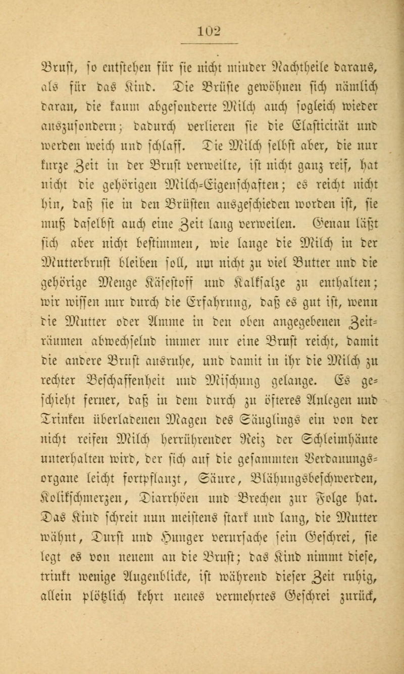 10-2 23ruft, fo cntfteben für fie nidu miubct 9?adttbetfe batauS, afö für ba€ >iiub. £ie Stufte geheimen ßdj nämltd) taran, bte fauni abgefonberte äWttdj aud) fogleid) roieber auSgufonbeni; taturd) verlieren fie btc (Slafttcitat unt werben toetdj unt fdjlaff. Xie Waid) felbjt aber, bie nur fttrje 3ett in ber Stuß bettoettte, ift nidn ganj reif, Init nidn btc gehörigen 9)Hld>=(iigenfd>aften; e$ reidn nidu bin, bajj üe in bcn Prüften ausgefdneben werben ift, fie mufj bafetfeft aud) eine 3eit lang verweilen. @enau läßt ßdj aber nidn beftinuuen, tote lauge bte ÜWttd) in ber üDZutterBtuß bleiben feil, um nidu 31t rüel SSutter unt tie gehörige 9)ienge Säieftoü nur ftalffalge 31t enthalten; nur troffen nur burd) bie Grfabrung, baß es gut ift, wenn tie 9)httter ober 2tmme in ten oben angegebenen 3e*t= räumen abwed^felnb immer nur eine Stuß reidu, bannt tie anbete Sruft ausrufe, unt bamit in tfyt tie Wxidi 31t reduer Sefdjaffenljett unt ^tifduing gelange. @3 ge= fd)ieln ferner, baß in beut butd) 31t öfteres anlegen uub Jrinfen überlatenen 9)iagen fceä Säuglinge ein iwn ter ntdjt reifen ÜDWld) berrübreuter dki] ter Sdjteimfyäute unterhalten wirb, ber fid) auf bie gefammten 23erbauung§= organe leid)t fottyßaujt, Säure, 231äbuugsbefdur:erteu, SoUffdpnetgen, Xtarrbeen unt Stehen jut golge f)at. Tae Sftnb fdneit nun meiftenS [tarf uub lang, bie Sftutter wäbnt, Turft unb junger betntfad^e fein ©efdjret, fie legt e3 bon neuem an bie Stuß; baö Stnb nimmt biefe, traft wenige 2(ugenblitfe, ift toäljtenb biefer 3c^t ru^8> allein ßlöfetid} fetytt neues termefttteS ©efdjret jurüd,