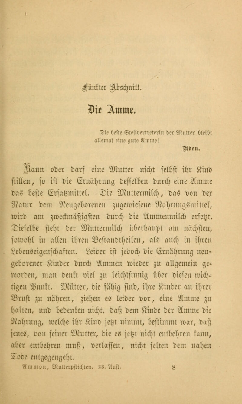 fünfter Abschnitt. Xie 6efte StcUoertreterin *m\: ©hitter fcletöt allemal eine auie STmmel 2iöcu. fiatm ober barf eine 9D?utter mdjt felbjt ihr ftinb füllen, fo tft bte örnäbrung beffelben htreft eine 2(mme Bcfte Stfafcmtttel. Tte 9Jhtttermi(d>, ba$ fceu bet Statut bem feilgebotenen jngetinefene SftaljtnnjjSnüttet, tottb am jtoedmäfjtgjlen butdj bie 2(mmenmt((h erfeijt. S)tefeC6e fteht ber SOfuttenmld) überbauet am näd>ften, fcttebl in allen ihren 23eftanbtfyet(en, aU and) in ihren Sebenäetgenfdjaften. Vetter irr jebod) bte ürnäbrnng neu* geborener Hinter bur& Timmen lieber 31t allgemein ge= horten, man benft btel 31t leidnjmnig über tiefen ttridj* tigen Sßunft. 2Rfitter, bte fähig finb, ihre Sinter an ibrer Sruji 31t nähren, jteljen eS leibet fcor, eine 2tmme 31t ten, nnb beten ten uidn, baß bem Sinbe ber Stntme bie Diabtuug, roe(&e ihr Mint jcl?t nimmt, beftimmt toat, bafj jene*», ton feiner SDattter, bie es jei5t nidn entbehren fann, aber entbehren mn|], öetlaffen, nidu fetten bem nahen £obe entgegengeht. SImmon, 9Jlutterpflid)tc». 23. 2(ufl. 8