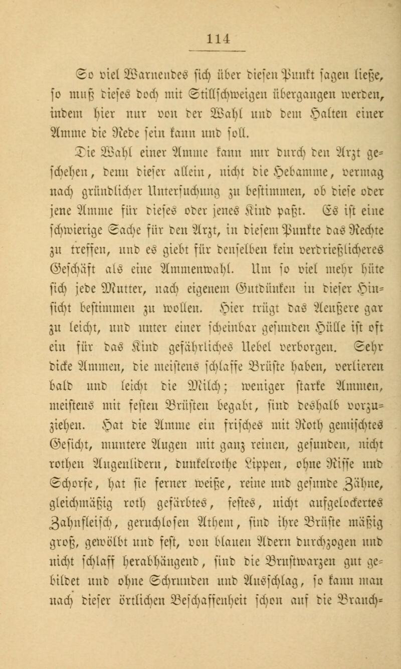 So ötc! SBatnenbeS fic£> über tiefen Inutft fagen Ueße^ fo mufj tiefen tod) mit 2ti((f6roeigen übergangen roerten, intern bier nur oen ter SEBatyl mit tem ©alten einer Jtotme tie Diebe fein f'ann nnt feil. Xie Sßaljl einer 5lmmc fann mir butdj ten ärjt ge= fdjeten, beim tiefet allein, nidu tieöebamme, öetmag tiadj grfittbttdjer Unterfndutng 51t beftimmen, ob tiefe oter jene 2(mme für tiefen oter jenes? Stint pafft, ö* ift eine idnoierige Sadje für ten Sltjt, in tiefem fünfte ta*v3iedne 31t treffen, nnt e£ giefo für tenfefben fein oertriefUid^ereS ©efdvift als eine 2(mmenroal)(. Um fo otef mebr bitte ftdj jete 93tutterr nadj eigenem ©nttünfen in tiefer Jpin* fidu beftimmen 31t tollen, ©ter trügt ras ilenßere gar jn (eid)t, nnt unter einer idnünbar gefunben ©üKe ift oft ein für ba$ Sinb gefabrlid^ Hebel oerborgen. Sefyr tiefe 2(mmen, tie meinen* fd>laffe Prüfte haben, oerlieren balt nnt fetdn tie Willi); roeniger ftarfe Timmen, meiftene mit feften prüften begabt, ftnt tesbalb öorgu= gießen, ©ctt tie 2imme ein frifdjeä mit dioth gemifdueä ®efid)t, mnntere 2(ugen mit ganj reinen, gefnnten, utdjt rotten 2ütgen(itern, tnnfelrotbe kippen, cfjne 9ttffe nnt Sdjorfe, fyat fte ferner reei§e, reine nnt gefnnte Stylit, gleidmtä'jUg retb; gefärbte*, feite*, nid)t aufgeloderte^ 3al)nf(eifd), gemdjlcfen Sttbein, ftnt ihre Prüfte mäfüg groß, gereöüu nnt feft, von blatten Altern tnrd^ogen nnt nidu fdUaff beratbängent, fint tie 33rnftroar3en gnt ge- bittet nnt obne Sdmutten nnt 2(nefd)Iag, fo fann man nadj tiefer örtüdjen 23efd)affcnl;eit fdjen anf tie 3?raud>*