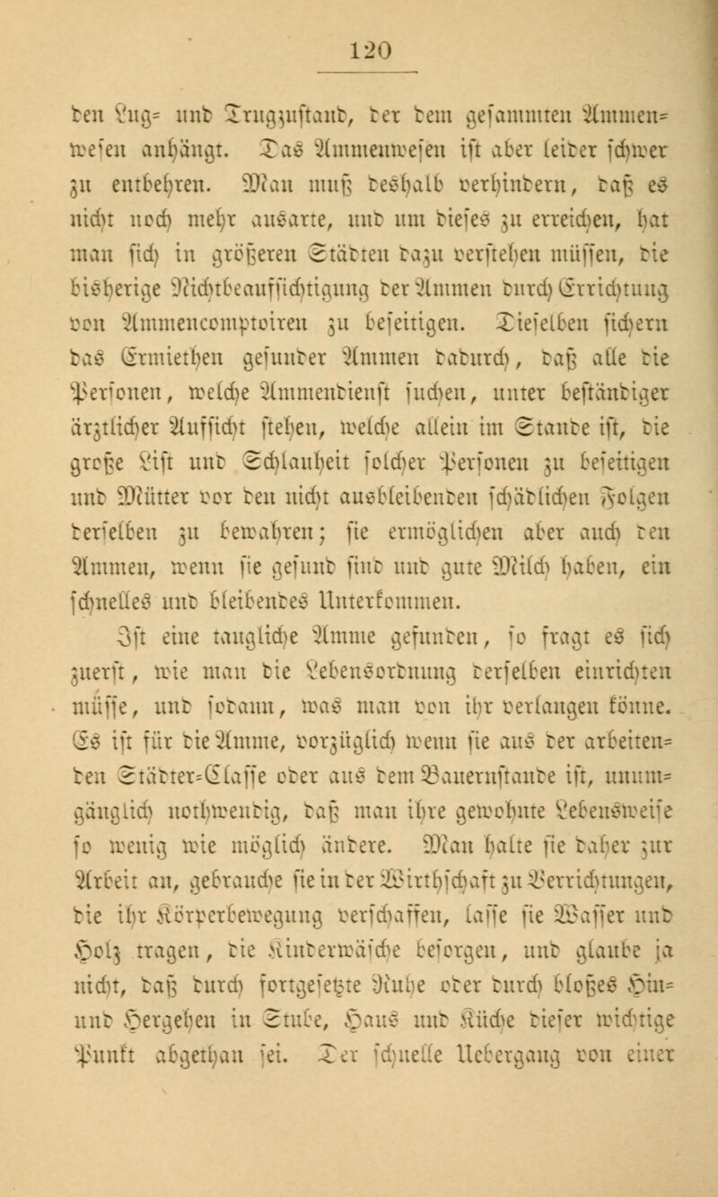 ben 2ug- unb Srugjuftanb, bei beut gefammten Jlmmen- ttefen anfängt. 3)a$ 2ünmemceieu tu aber (eiber fdnver 511 entbehren. 3Rau mufj teebalb cerl)inbern, bafj tS ntdu 11 cd) mefyr ausarte, unb um biefeä 31t erreidjen, bat man pdj in größeren Starren bagu cerfteben muffen, bie ertv^e Dtidnteaufudnicuuu} tev Timmen burd) örricfytiutg öon s2(mmenccmptoireu 311 befettigen. Xieielten futyern tas ßrmietben gefunber 2lmmen taburd), baß alle bie Sßerfonen, treibe ähnmenbienft fudjen, unter beftänbiger ärjtücber 3iufftct)t ftefyeu, ive(d)e allein im Staute ift, tie grcf;e Vift nur SdUaubeu folget ^ßerfonen ju befettigeu unb äRfitter fcor ben nidu auebteibenten fdjäblidjen gotgen berfelteu 31t bewahren; fie ermöglichen aber and) ben 2lmmen, trenn fie gefunb finc unb gute äRttöj baten, ein jd)neüe3 unb bletbenbeä Unterfommen. 3ft eine taugüdje 2lmme gefunben, |o fragt e$ fidj juerft, toie mau tie SebenSorbnung berfelben einrichten muffe, unb ietann, ö>a$ man öon ihr verlangen tonne. ift für tie Ginnte, fcorgügftd) toenn fie au$ ber arbeiten* ben 2tatter=(£(a[fe ober au$ beut93auernßanbe ift, luuuu* gänglid) notljtoenbtg, baß mau ibre getoofynte 2eben$toeife fc toenig örie mögüd} änbere. 3Kan baue fte tabev jur arbeit an, gebraute fieinber23Mrtbfcbaft }u Verrichtungen, bie ibr Äörperbetoegung öerfcfyaffen, iaffe fie SGBaffcx unb §013 tragen, tie 8inbertt>äfd)e bejorgen, unb glaube ;a uidn, baß burd) fortgefefcte üutbe cter burd) blofceä £)in- nnt Vergeben in Stute, £>au$ unb üü&c biefer toidjtige 5ßunft abgetfyan fei. £er fdjuette Uebergang ton e